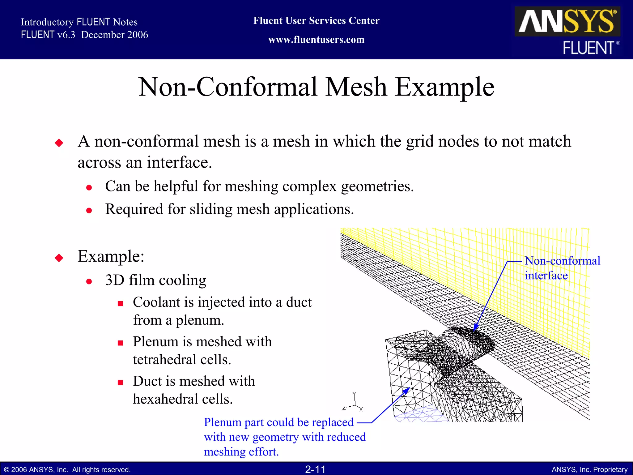 2-11© 2006 ANSYS, Inc. All rights reserved. ANSYS, Inc. Proprietary
Fluent User Services Center
www.fluentusers.com
Introductory FLUENT Notes
FLUENT v6.3 December 2006
Non-Conformal Mesh Example
A non-conformal mesh is a mesh in which the grid nodes to not match
across an interface.
Can be helpful for meshing complex geometries.
Required for sliding mesh applications.
Example:
3D film cooling
Coolant is injected into a duct
from a plenum.
Plenum is meshed with
tetrahedral cells.
Duct is meshed with
hexahedral cells.
Plenum part could be replaced
with new geometry with reduced
meshing effort.
Non-conformal
interface
 