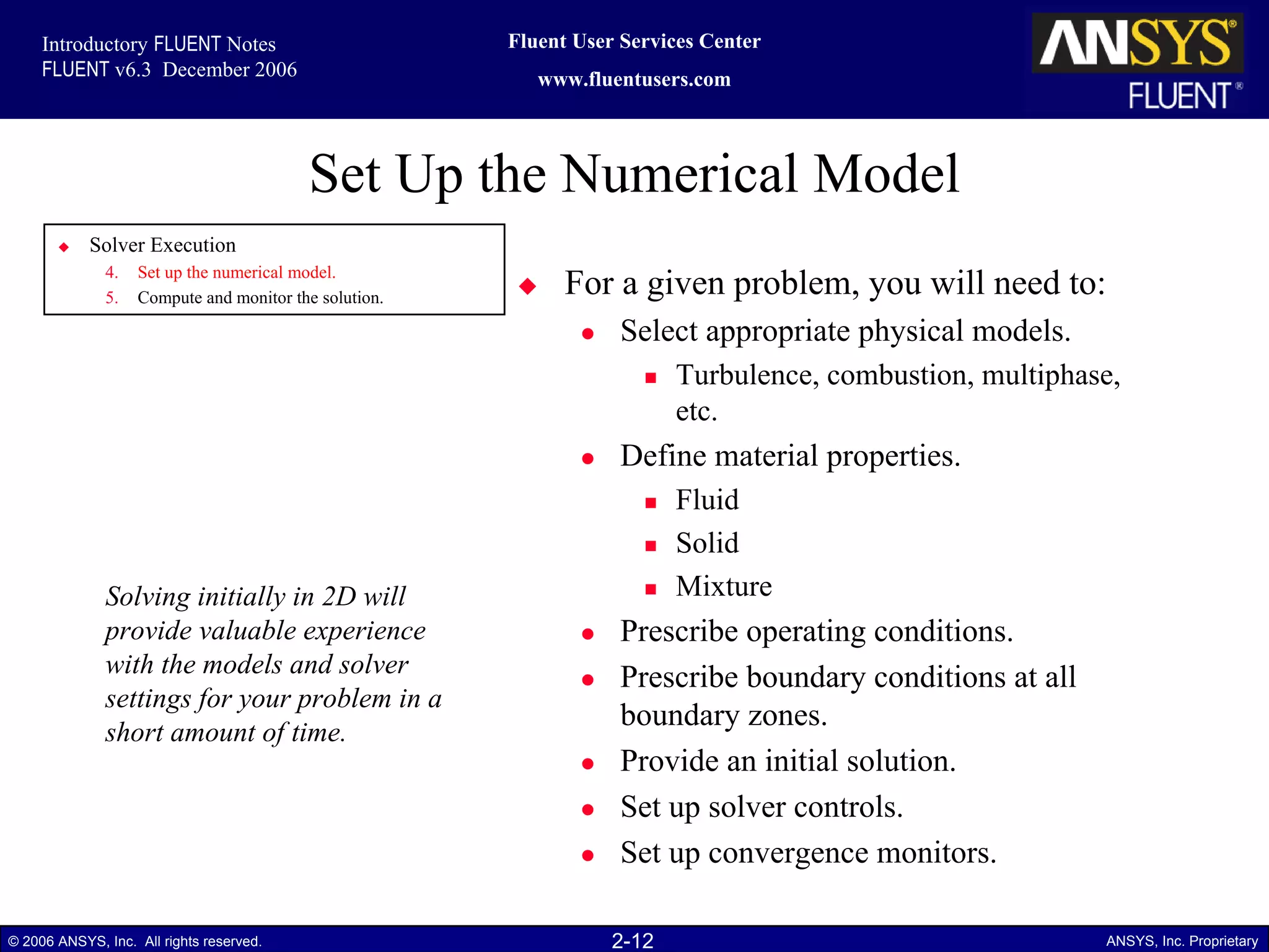 2-12© 2006 ANSYS, Inc. All rights reserved. ANSYS, Inc. Proprietary
Fluent User Services Center
www.fluentusers.com
Introductory FLUENT Notes
FLUENT v6.3 December 2006
Set Up the Numerical Model
For a given problem, you will need to:
Select appropriate physical models.
Turbulence, combustion, multiphase,
etc.
Define material properties.
Fluid
Solid
Mixture
Prescribe operating conditions.
Prescribe boundary conditions at all
boundary zones.
Provide an initial solution.
Set up solver controls.
Set up convergence monitors.
Solving initially in 2D will
provide valuable experience
with the models and solver
settings for your problem in a
short amount of time.
Solver Execution
4. Set up the numerical model.
5. Compute and monitor the solution.
 