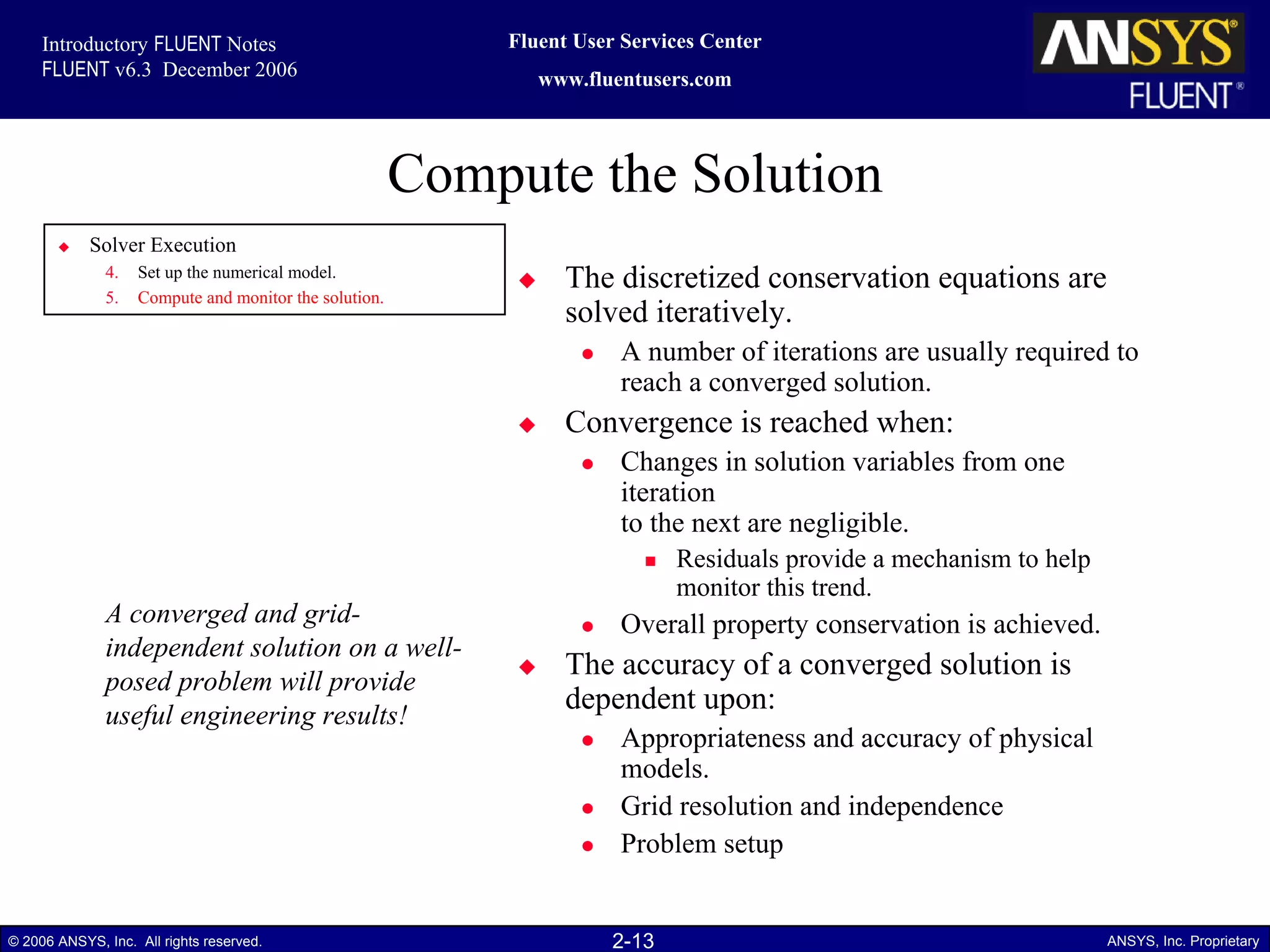 2-13© 2006 ANSYS, Inc. All rights reserved. ANSYS, Inc. Proprietary
Fluent User Services Center
www.fluentusers.com
Introductory FLUENT Notes
FLUENT v6.3 December 2006
Compute the Solution
The discretized conservation equations are
solved iteratively.
A number of iterations are usually required to
reach a converged solution.
Convergence is reached when:
Changes in solution variables from one
iteration
to the next are negligible.
Residuals provide a mechanism to help
monitor this trend.
Overall property conservation is achieved.
The accuracy of a converged solution is
dependent upon:
Appropriateness and accuracy of physical
models.
Grid resolution and independence
Problem setup
Solver Execution
4. Set up the numerical model.
5. Compute and monitor the solution.
A converged and grid-
independent solution on a well-
posed problem will provide
useful engineering results!
 