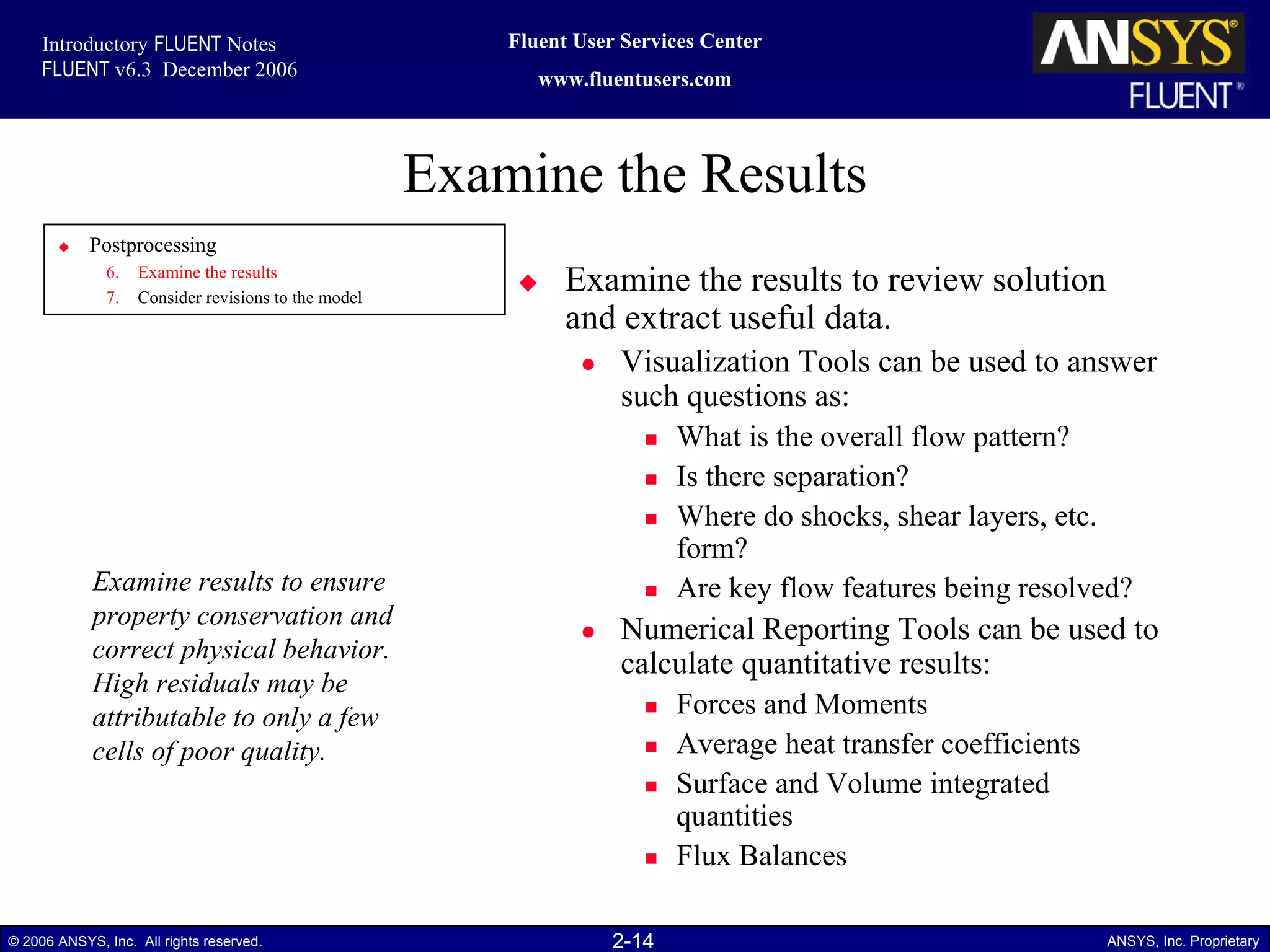 2-14© 2006 ANSYS, Inc. All rights reserved. ANSYS, Inc. Proprietary
Fluent User Services Center
www.fluentusers.com
Introductory FLUENT Notes
FLUENT v6.3 December 2006
Examine the Results
Examine the results to review solution
and extract useful data.
Visualization Tools can be used to answer
such questions as:
What is the overall flow pattern?
Is there separation?
Where do shocks, shear layers, etc.
form?
Are key flow features being resolved?
Numerical Reporting Tools can be used to
calculate quantitative results:
Forces and Moments
Average heat transfer coefficients
Surface and Volume integrated
quantities
Flux Balances
Examine results to ensure
property conservation and
correct physical behavior.
High residuals may be
attributable to only a few
cells of poor quality.
Postprocessing
6. Examine the results
7. Consider revisions to the model
 