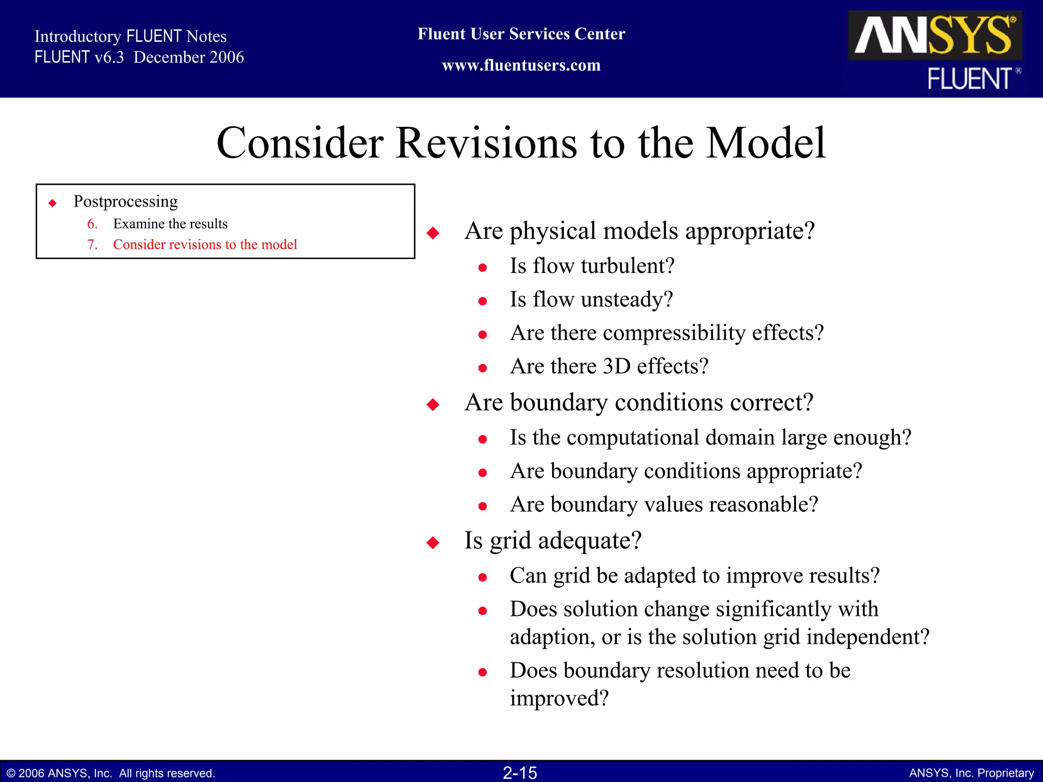 2-15© 2006 ANSYS, Inc. All rights reserved. ANSYS, Inc. Proprietary
Fluent User Services Center
www.fluentusers.com
Introductory FLUENT Notes
FLUENT v6.3 December 2006
Consider Revisions to the Model
Postprocessing
6. Examine the results
7. Consider revisions to the model
Are physical models appropriate?
Is flow turbulent?
Is flow unsteady?
Are there compressibility effects?
Are there 3D effects?
Are boundary conditions correct?
Is the computational domain large enough?
Are boundary conditions appropriate?
Are boundary values reasonable?
Is grid adequate?
Can grid be adapted to improve results?
Does solution change significantly with
adaption, or is the solution grid independent?
Does boundary resolution need to be
improved?
 
