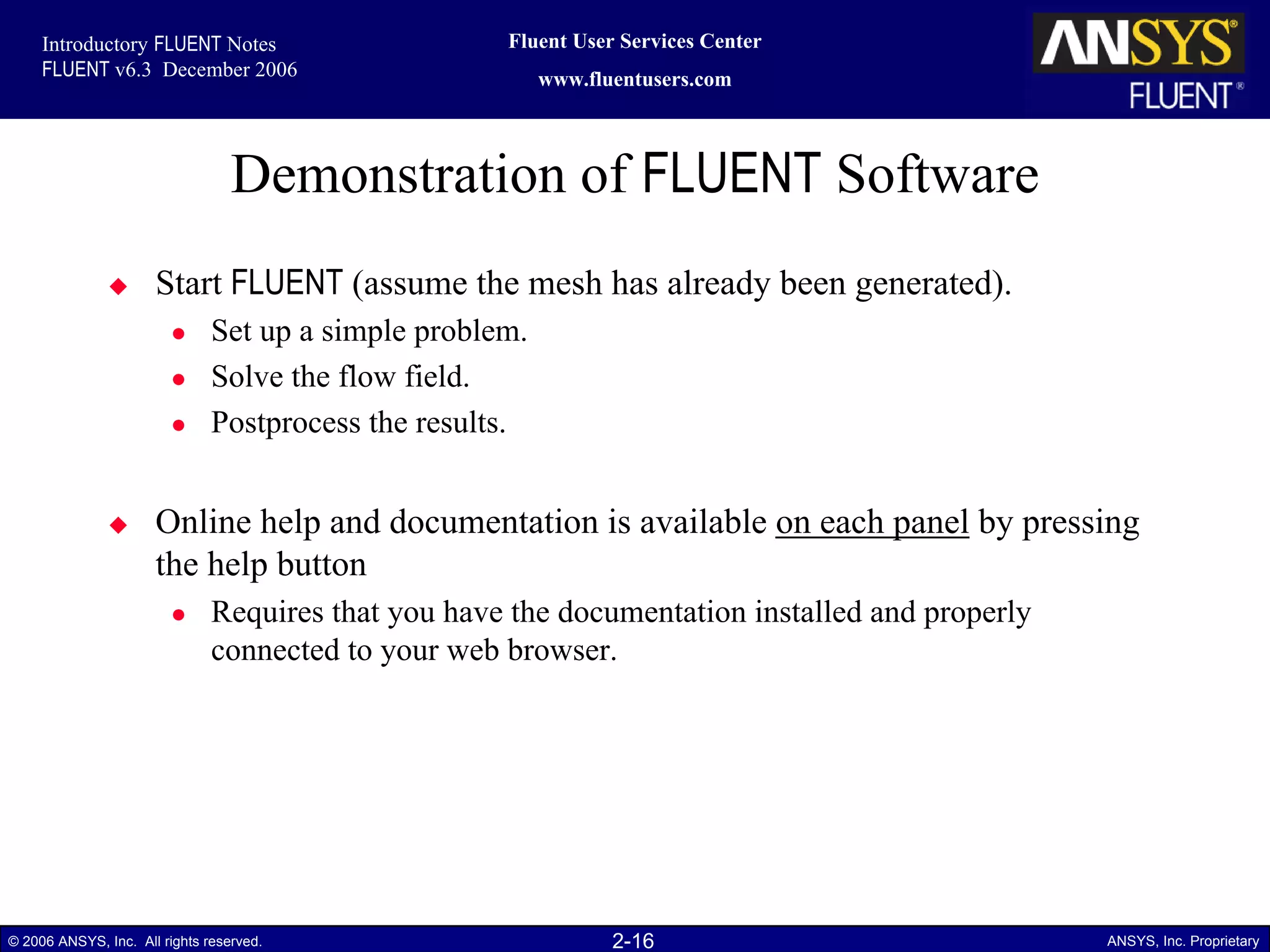 2-16© 2006 ANSYS, Inc. All rights reserved. ANSYS, Inc. Proprietary
Fluent User Services Center
www.fluentusers.com
Introductory FLUENT Notes
FLUENT v6.3 December 2006
Demonstration of FLUENT Software
Start FLUENT (assume the mesh has already been generated).
Set up a simple problem.
Solve the flow field.
Postprocess the results.
Online help and documentation is available on each panel by pressing
the help button
Requires that you have the documentation installed and properly
connected to your web browser.
 