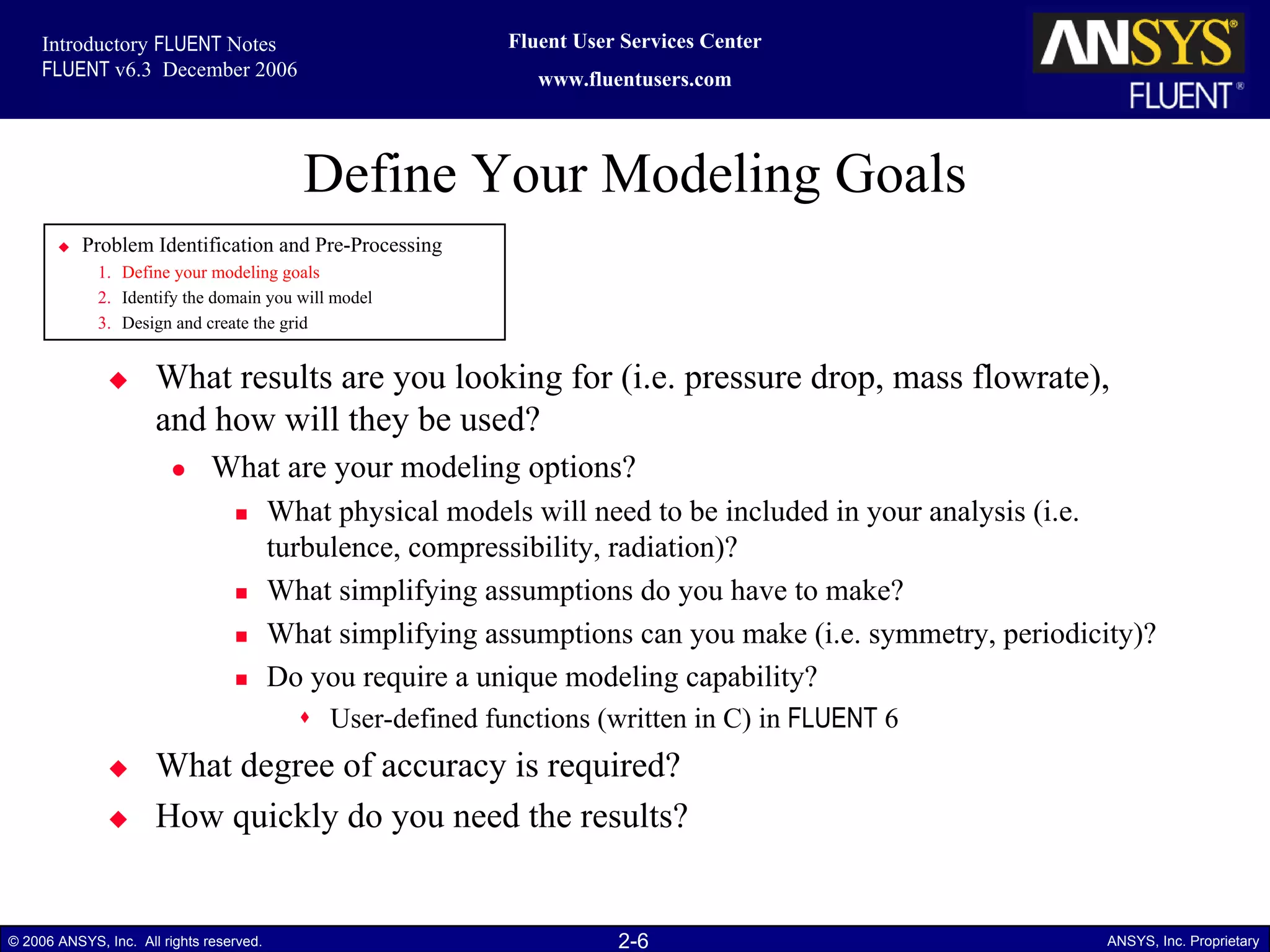 2-6© 2006 ANSYS, Inc. All rights reserved. ANSYS, Inc. Proprietary
Fluent User Services Center
www.fluentusers.com
Introductory FLUENT Notes
FLUENT v6.3 December 2006
Define Your Modeling Goals
What results are you looking for (i.e. pressure drop, mass flowrate),
and how will they be used?
What are your modeling options?
What physical models will need to be included in your analysis (i.e.
turbulence, compressibility, radiation)?
What simplifying assumptions do you have to make?
What simplifying assumptions can you make (i.e. symmetry, periodicity)?
Do you require a unique modeling capability?
User-defined functions (written in C) in FLUENT 6
What degree of accuracy is required?
How quickly do you need the results?
Problem Identification and Pre-Processing
1. Define your modeling goals
2. Identify the domain you will model
3. Design and create the grid
 