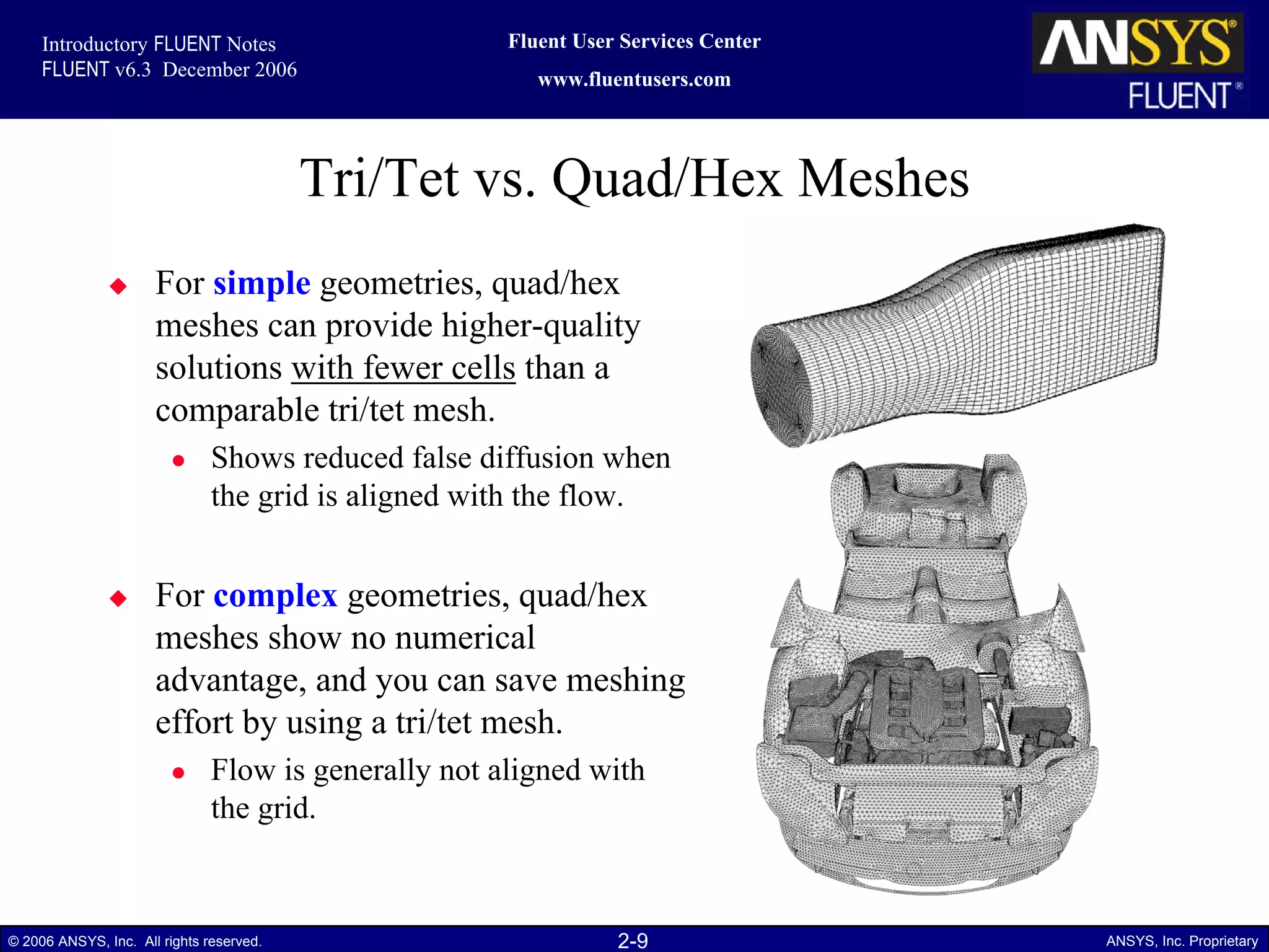 2-9© 2006 ANSYS, Inc. All rights reserved. ANSYS, Inc. Proprietary
Fluent User Services Center
www.fluentusers.com
Introductory FLUENT Notes
FLUENT v6.3 December 2006
Tri/Tet vs. Quad/Hex Meshes
For simple geometries, quad/hex
meshes can provide higher-quality
solutions with fewer cells than a
comparable tri/tet mesh.
Shows reduced false diffusion when
the grid is aligned with the flow.
For complex geometries, quad/hex
meshes show no numerical
advantage, and you can save meshing
effort by using a tri/tet mesh.
Flow is generally not aligned with
the grid.
 