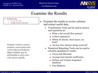 2-14© 2006 ANSYS, Inc. All rights reserved. ANSYS, Inc. Proprietary
Fluent User Services Center
www.fluentusers.com
Introductory FLUENT Notes
FLUENT v6.3 December 2006
Examine the Results
Examine the results to review solution
and extract useful data.
Visualization Tools can be used to answer
such questions as:
What is the overall flow pattern?
Is there separation?
Where do shocks, shear layers, etc.
form?
Are key flow features being resolved?
Numerical Reporting Tools can be used to
calculate quantitative results:
Forces and Moments
Average heat transfer coefficients
Surface and Volume integrated
quantities
Flux Balances
Examine results to ensure
property conservation and
correct physical behavior.
High residuals may be
attributable to only a few
cells of poor quality.
Postprocessing
6. Examine the results
7. Consider revisions to the model
 