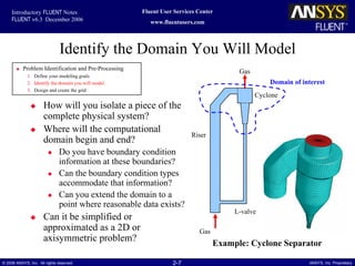 2-7© 2006 ANSYS, Inc. All rights reserved. ANSYS, Inc. Proprietary
Fluent User Services Center
www.fluentusers.com
Introductory FLUENT Notes
FLUENT v6.3 December 2006
Identify the Domain You Will Model
How will you isolate a piece of the
complete physical system?
Where will the computational
domain begin and end?
Do you have boundary condition
information at these boundaries?
Can the boundary condition types
accommodate that information?
Can you extend the domain to a
point where reasonable data exists?
Can it be simplified or
approximated as a 2D or
axisymmetric problem?
Example: Cyclone Separator
Problem Identification and Pre-Processing
1. Define your modeling goals
2. Identify the domain you will model
3. Design and create the grid
Gas
Riser
Cyclone
L-valve
Gas
Domain of interest
 