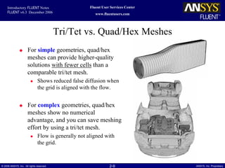 2-9© 2006 ANSYS, Inc. All rights reserved. ANSYS, Inc. Proprietary
Fluent User Services Center
www.fluentusers.com
Introductory FLUENT Notes
FLUENT v6.3 December 2006
Tri/Tet vs. Quad/Hex Meshes
For simple geometries, quad/hex
meshes can provide higher-quality
solutions with fewer cells than a
comparable tri/tet mesh.
Shows reduced false diffusion when
the grid is aligned with the flow.
For complex geometries, quad/hex
meshes show no numerical
advantage, and you can save meshing
effort by using a tri/tet mesh.
Flow is generally not aligned with
the grid.
 