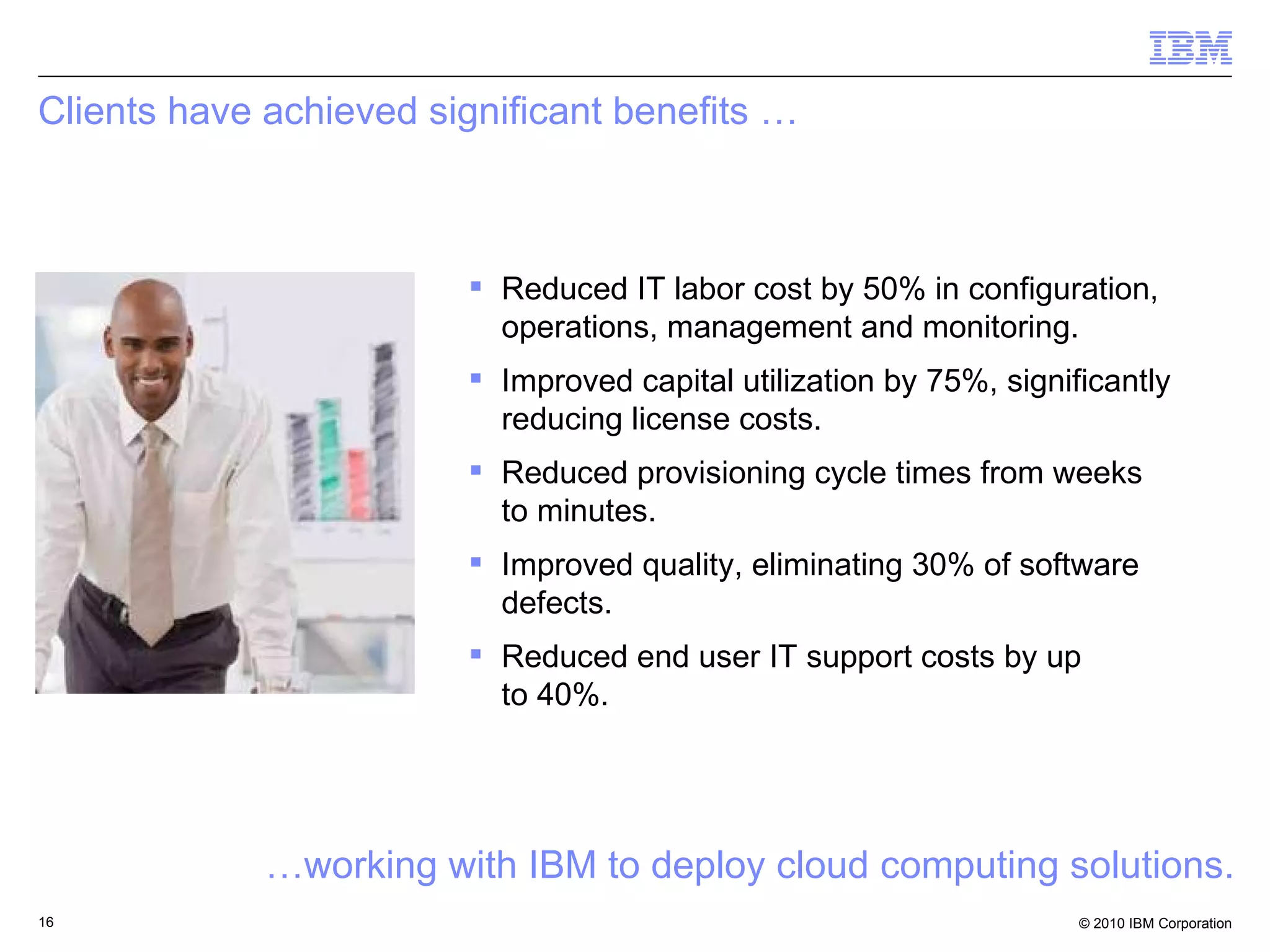 Clients have achieved significant benefits … Reduced IT labor cost by 50% in configuration, operations, management and monitoring. Improved capital utilization by 75%, significantly reducing license costs. Reduced provisioning cycle times from weeks to minutes. Improved quality, eliminating 30% of software defects. Reduced end user IT support costs by up  to 40%. … working with IBM to deploy cloud computing solutions. 