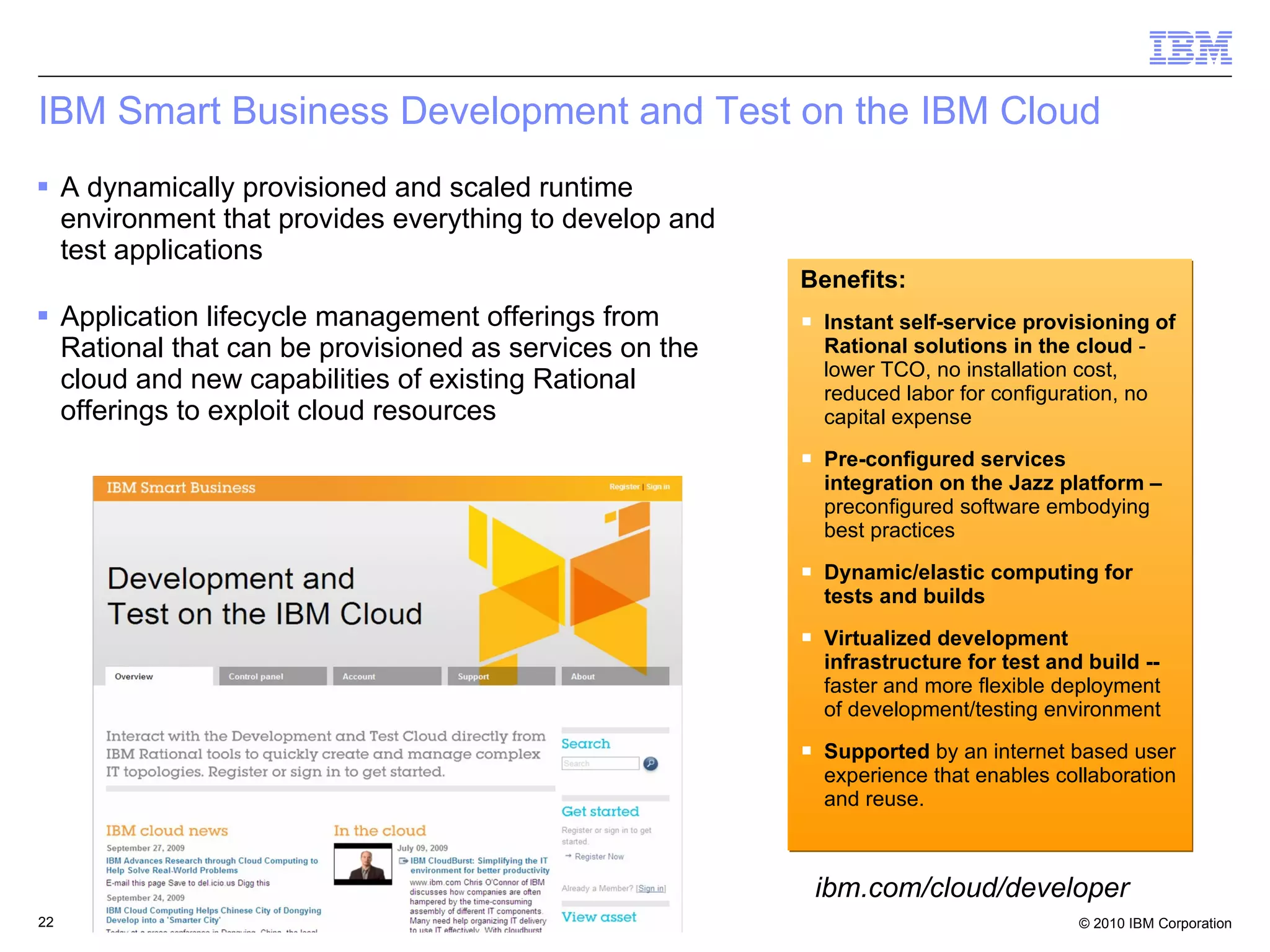IBM Smart Business Development and Test on the IBM Cloud A dynamically provisioned and scaled runtime environment that provides everything to develop and test applications Application lifecycle management offerings from Rational that can be provisioned as services on the cloud and new capabilities of existing Rational offerings to exploit cloud resources Benefits: Instant self-service provisioning of Rational solutions in the cloud  - lower TCO, no installation cost, reduced labor for configuration, no capital expense Pre-configured services integration on the Jazz platform –  preconfigured software embodying best practices Dynamic/elastic computing for tests and builds  Virtualized development infrastructure for test and build --  faster and more flexible deployment of development/testing environment Supported  by an internet based user experience that enables collaboration and reuse . ibm.com/cloud/developer 