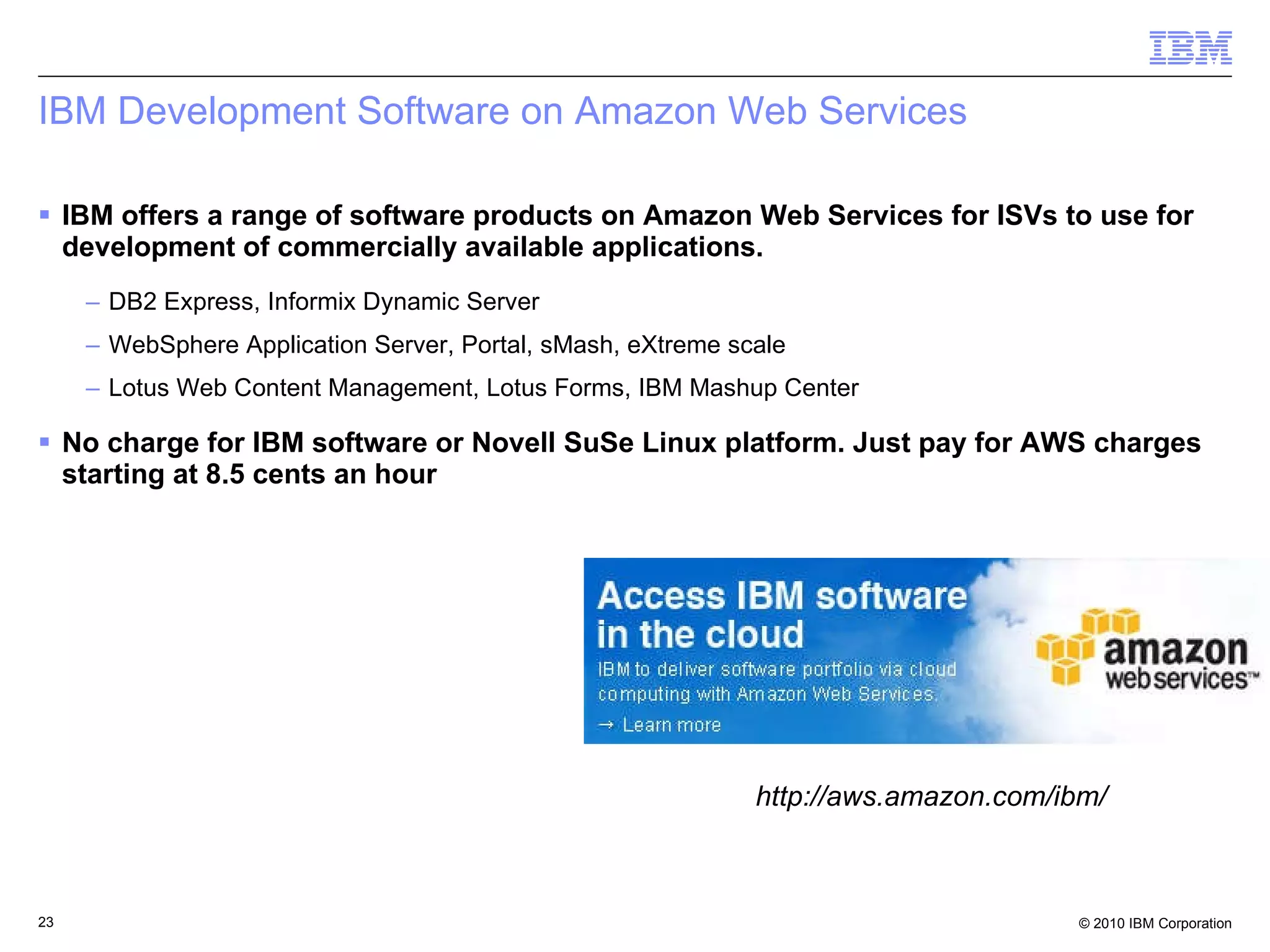 IBM Development Software on Amazon Web Services IBM offers a range of software products on Amazon Web Services for ISVs to use for development of commercially available applications. DB2 Express, Informix Dynamic Server WebSphere Application Server, Portal, sMash, eXtreme scale Lotus Web Content Management, Lotus Forms, IBM Mashup Center No charge for IBM software or Novell SuSe Linux platform. Just pay for AWS charges starting at 8.5 cents an hour http://aws.amazon.com/ibm/ 