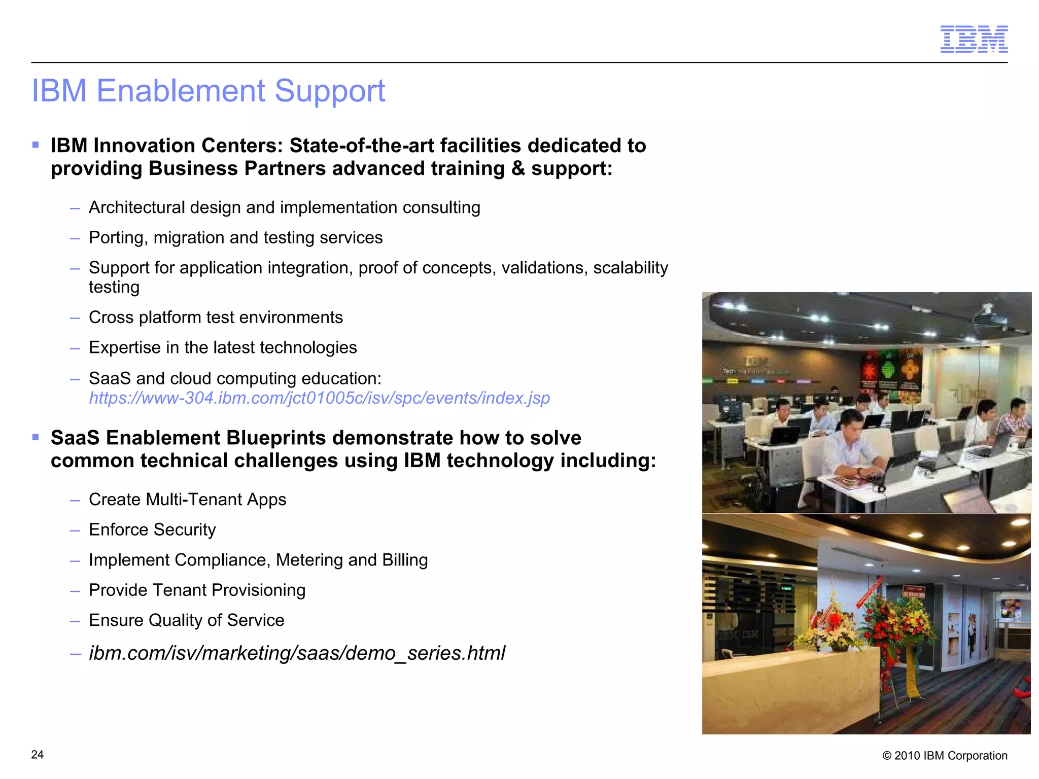 IBM Enablement Support IBM Innovation Centers: State-of-the-art facilities dedicated to providing Business Partners advanced training & support: Architectural design and implementation consulting Porting, migration and testing services Support for application integration, proof of concepts, validations, scalability testing Cross platform test environments Expertise in the latest technologies SaaS and cloud computing education: https://www-304.ibm.com/jct01005c/isv/spc/events/index.jsp SaaS Enablement Blueprints demonstrate how to solve common technical challenges using IBM technology including: Create Multi-Tenant Apps Enforce Security Implement Compliance, Metering and Billing Provide Tenant Provisioning  Ensure Quality of Service  ibm.com/isv/marketing/saas/demo_series.html 