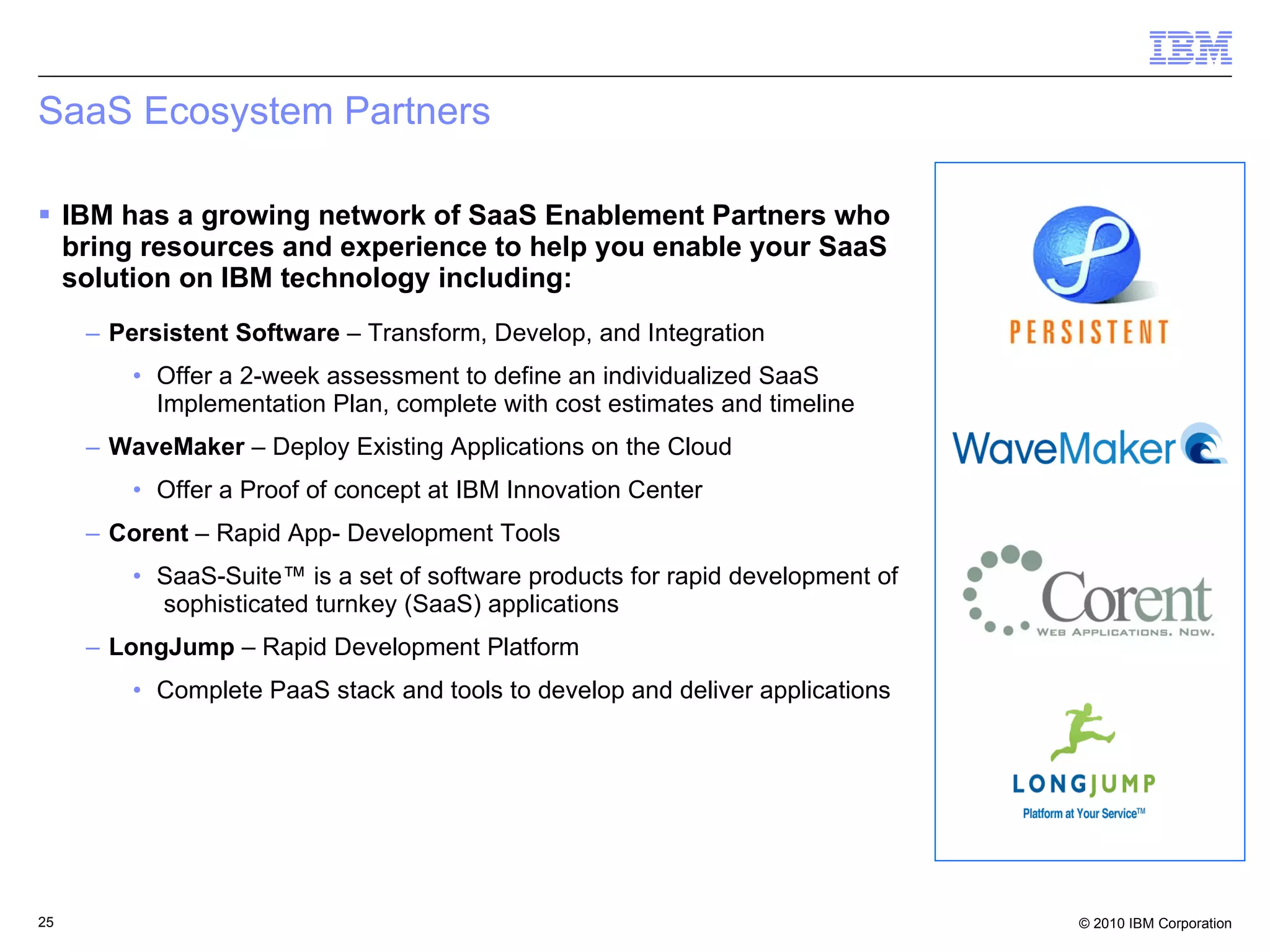 SaaS Ecosystem Partners IBM has a growing network of SaaS Enablement Partners who bring resources and experience to help you enable your SaaS solution on IBM technology including: Persistent Software  – Transform, Develop, and Integration Offer a 2-week assessment to define an individualized SaaS Implementation Plan, complete with cost estimates and timeline WaveMaker  – Deploy Existing Applications on the Cloud Offer a Proof of concept at IBM Innovation Center Corent  – Rapid App- Development Tools SaaS-Suite™ is a set of software products for rapid development of  sophisticated turnkey (SaaS) applications LongJump  – Rapid Development Platform Complete PaaS stack and tools to develop and deliver applications 