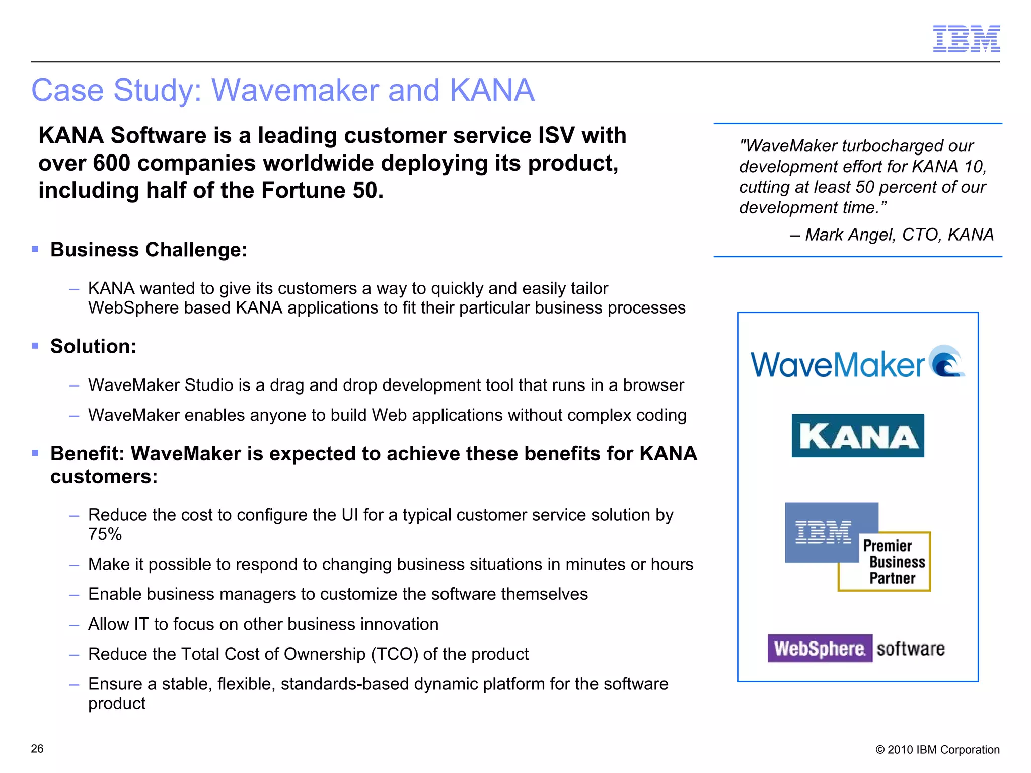 Case Study: Wavemaker and KANA Business Challenge: KANA wanted to give its customers a way to quickly and easily tailor WebSphere based KANA applications to fit their particular business processes  Solution: WaveMaker Studio is a drag and drop development tool that runs in a browser WaveMaker enables anyone to build Web applications without complex coding Benefit: WaveMaker is expected to achieve these benefits for KANA customers: Reduce the cost to configure the UI for a typical customer service solution by 75% Make it possible to respond to changing business situations in minutes or hours  Enable business managers to customize the software themselves  Allow IT to focus on other business innovation Reduce the Total Cost of Ownership (TCO) of the product  Ensure a stable, flexible, standards-based dynamic platform for the software product KANA Software is a leading customer service ISV with over 600 companies worldwide deploying its product, including half of the Fortune 50. "WaveMaker turbocharged our development effort for KANA 10, cutting at least 50 percent of our development time.”  –  Mark Angel, CTO, KANA 