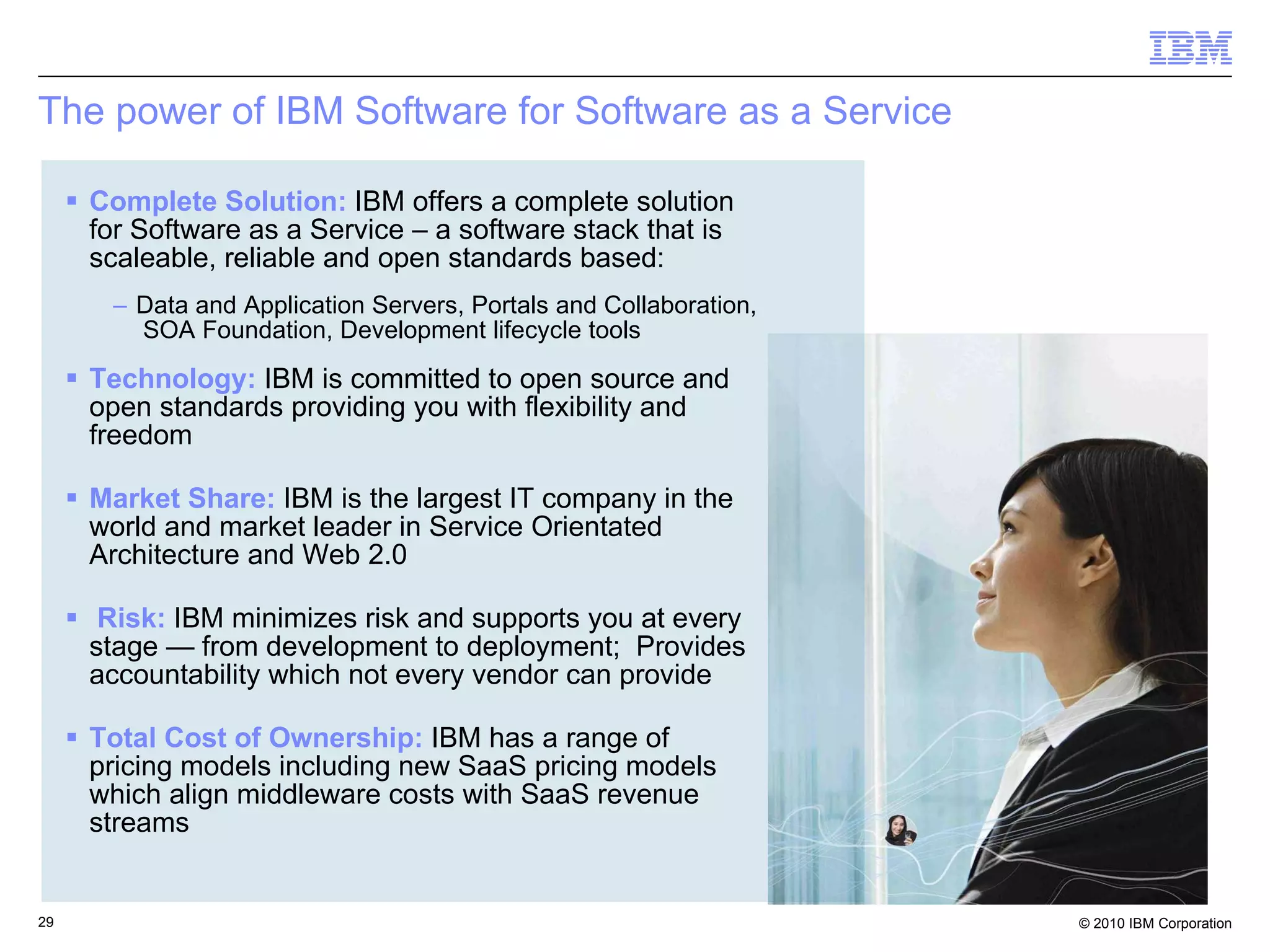 The power of IBM Software for Software as a Service Complete Solution:   IBM offers a complete solution for Software as a Service – a software stack that is scaleable, reliable and open standards based:  Data and Application Servers, Portals and Collaboration,  SOA Foundation, Development lifecycle tools  Technology:   IBM is committed to open source and open standards providing you with flexibility and freedom Market Share:   IBM is the largest IT company in the world and market leader in Service Orientated Architecture and Web 2.0 Risk:   IBM minimizes risk and supports you at every stage — from development to deployment;  Provides accountability which not every vendor can provide Total Cost of Ownership:   IBM has a range of pricing models including new SaaS pricing models which align middleware costs with SaaS revenue streams 