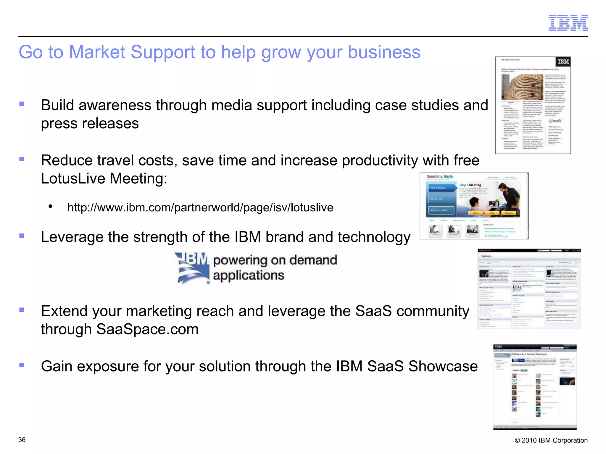 Go to Market Support to help grow your business Build awareness through media support including case studies and press releases  Reduce travel costs, save time and increase productivity with free LotusLive Meeting:  http://www.ibm.com/partnerworld/page/isv/lotuslive Leverage the strength of the IBM brand and technology Extend your marketing reach and leverage the SaaS community through SaaSpace.com Gain exposure for your solution through the IBM SaaS Showcase  