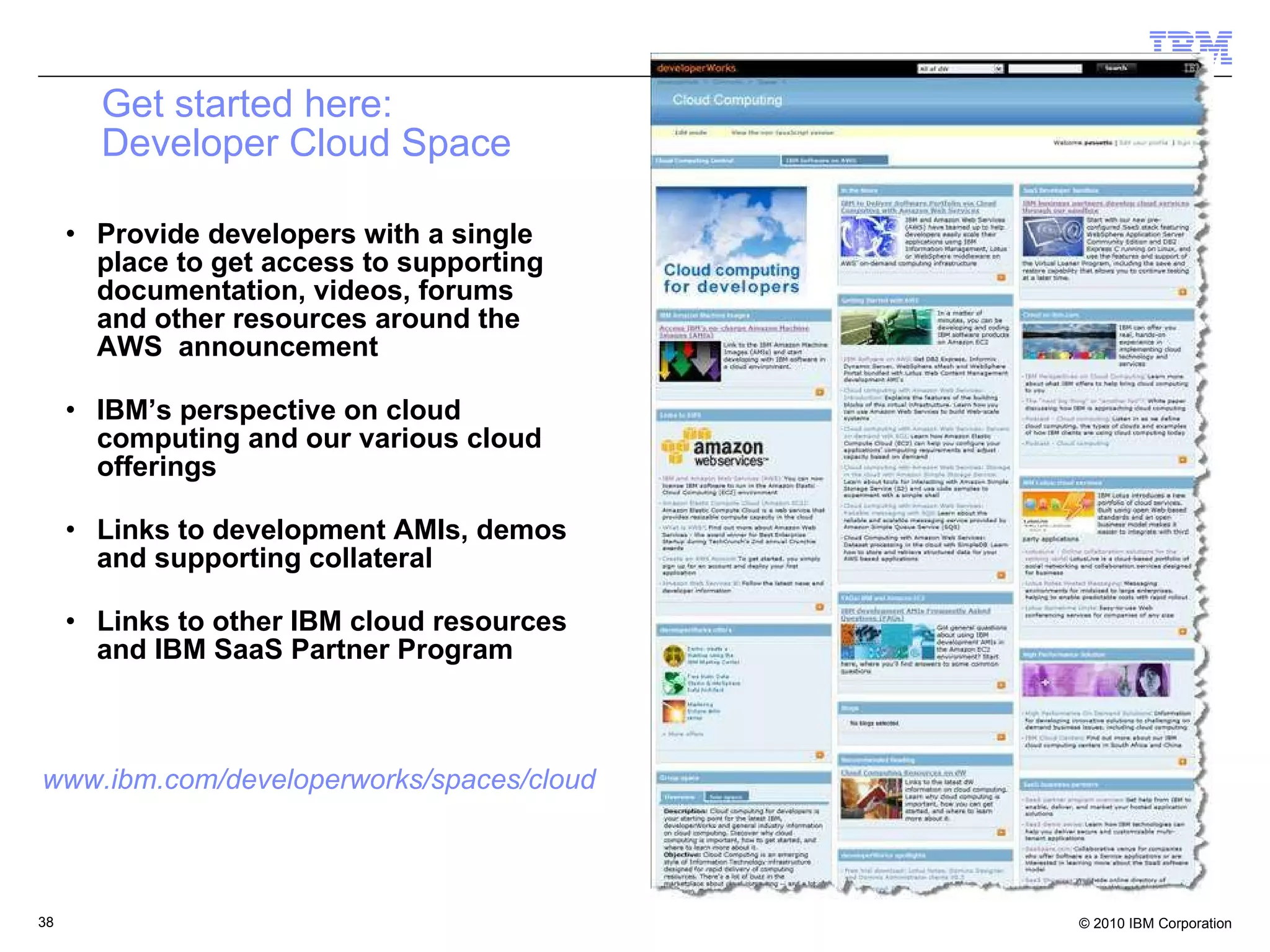Get started here: Developer Cloud Space Provide developers with a single place to get access to supporting documentation, videos, forums and other resources around the AWS  announcement IBM’s perspective on cloud computing and our various cloud offerings Links to development AMIs, demos and supporting collateral Links to other IBM cloud resources and IBM SaaS Partner Program www.ibm.com/developerworks/spaces/cloud 