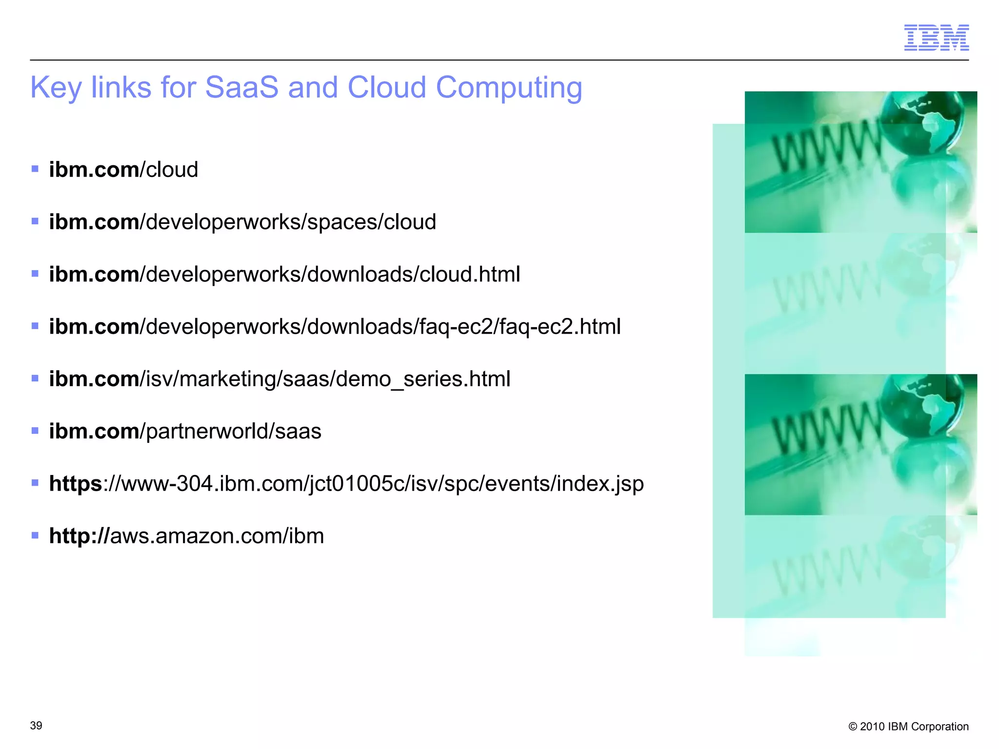 Key links for SaaS and Cloud Computing ibm.com /cloud ibm.com /developerworks/spaces/cloud ibm.com /developerworks/downloads/cloud.html ibm.com /developerworks/downloads/faq-ec2/faq-ec2.html ibm.com /isv/marketing/saas/demo_series.html ibm.com /partnerworld/saas https ://www-304.ibm.com/jct01005c/isv/spc/events/index.jsp http:// aws.amazon.com/ibm 