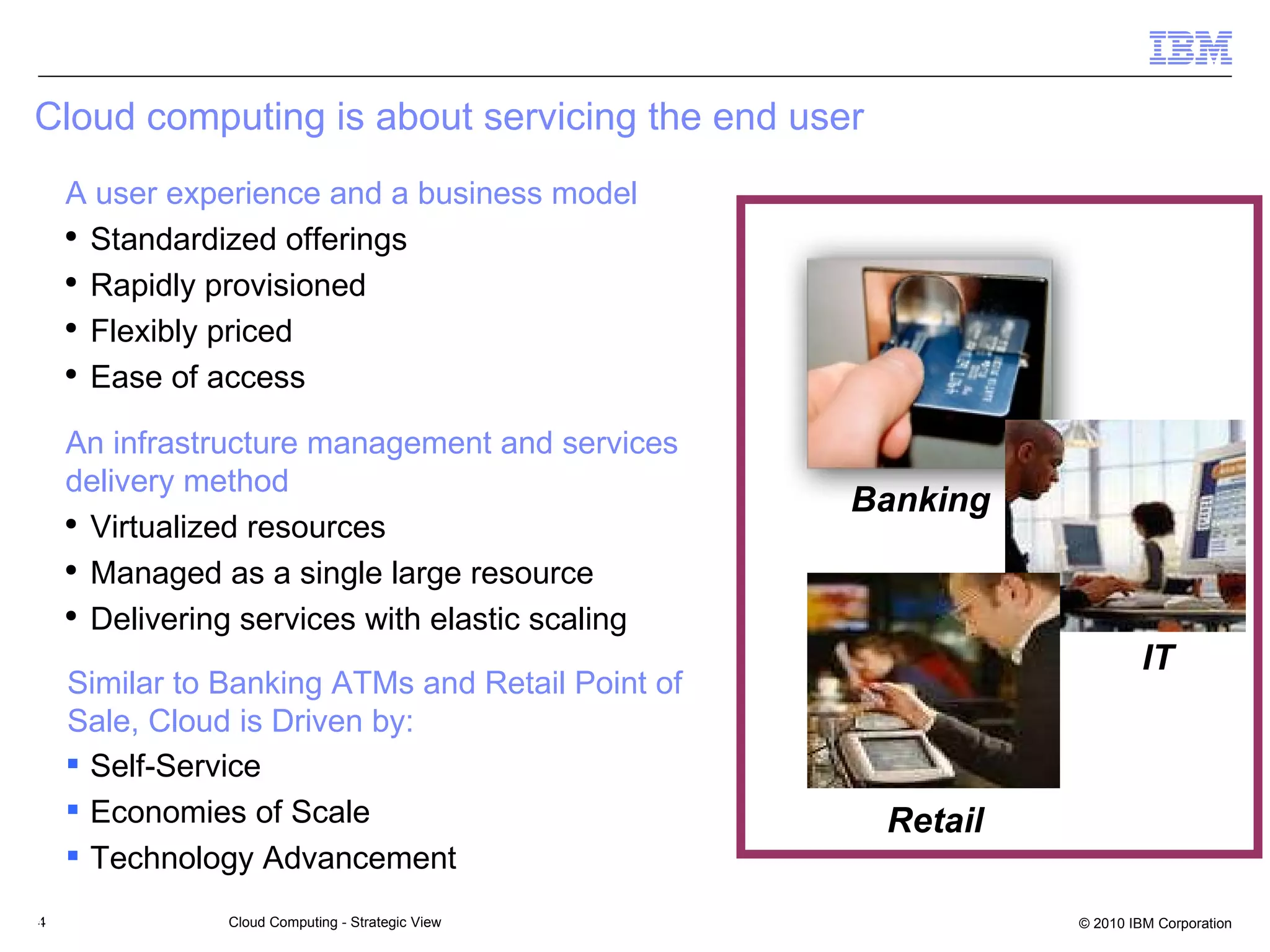 Cloud computing is about servicing the end user IBM Confidential Banking  Retail IT  Self-Service Economies of Scale Technology Advancement  A user experience and a business model Standardized offerings Rapidly provisioned Flexibly priced Ease of access An infrastructure management and services delivery method Virtualized resources Managed as a single large resource Delivering services with elastic scaling Similar to Banking ATMs and Retail Point of Sale, Cloud is Driven by: 
