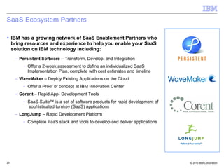 SaaS Ecosystem Partners IBM has a growing network of SaaS Enablement Partners who bring resources and experience to help you enable your SaaS solution on IBM technology including: Persistent Software  – Transform, Develop, and Integration Offer a 2-week assessment to define an individualized SaaS Implementation Plan, complete with cost estimates and timeline WaveMaker  – Deploy Existing Applications on the Cloud Offer a Proof of concept at IBM Innovation Center Corent  – Rapid App- Development Tools SaaS-Suite™ is a set of software products for rapid development of  sophisticated turnkey (SaaS) applications LongJump  – Rapid Development Platform Complete PaaS stack and tools to develop and deliver applications 