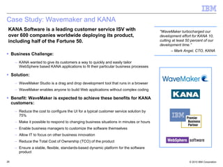 Case Study: Wavemaker and KANA Business Challenge: KANA wanted to give its customers a way to quickly and easily tailor WebSphere based KANA applications to fit their particular business processes  Solution: WaveMaker Studio is a drag and drop development tool that runs in a browser WaveMaker enables anyone to build Web applications without complex coding Benefit: WaveMaker is expected to achieve these benefits for KANA customers: Reduce the cost to configure the UI for a typical customer service solution by 75% Make it possible to respond to changing business situations in minutes or hours  Enable business managers to customize the software themselves  Allow IT to focus on other business innovation Reduce the Total Cost of Ownership (TCO) of the product  Ensure a stable, flexible, standards-based dynamic platform for the software product KANA Software is a leading customer service ISV with over 600 companies worldwide deploying its product, including half of the Fortune 50. "WaveMaker turbocharged our development effort for KANA 10, cutting at least 50 percent of our development time.”  –  Mark Angel, CTO, KANA 