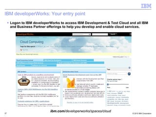 IBM developerWorks: Your entry point Logon to IBM developerWorks to access IBM Development & Test Cloud and all IBM and Business Partner offerings to help you develop and enable cloud services. ibm.com /developerworks/spaces/cloud 