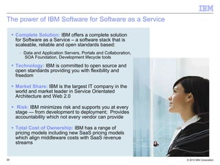 The power of IBM Software for Software as a Service Complete Solution:   IBM offers a complete solution for Software as a Service – a software stack that is scaleable, reliable and open standards based:  Data and Application Servers, Portals and Collaboration,  SOA Foundation, Development lifecycle tools  Technology:   IBM is committed to open source and open standards providing you with flexibility and freedom Market Share:   IBM is the largest IT company in the world and market leader in Service Orientated Architecture and Web 2.0 Risk:   IBM minimizes risk and supports you at every stage — from development to deployment;  Provides accountability which not every vendor can provide Total Cost of Ownership:   IBM has a range of pricing models including new SaaS pricing models which align middleware costs with SaaS revenue streams 