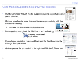 Go to Market Support to help grow your business Build awareness through media support including case studies and press releases  Reduce travel costs, save time and increase productivity with free LotusLive Meeting:  http://www.ibm.com/partnerworld/page/isv/lotuslive Leverage the strength of the IBM brand and technology Extend your marketing reach and leverage the SaaS community through SaaSpace.com Gain exposure for your solution through the IBM SaaS Showcase  