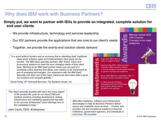 Why does IBM work with Business Partners? Simply put, we want to partner with ISVs to provide an integrated, complete solution for end user clients We provide infrastructure, technology and services leadership Our ISV partners provide the applications that are core to our client's needs Together, we provide the end-to-end solution clients demand " In a world without borders and an economy that is rebuilding itself, traditional ideas about software sales and implementation have gone out the window. The IBM SaaS specialty partners offer Green, Clean and Economical solutions to meet the ever changing needs of their client base. Working as an IBM SaaS partner means you are part of a worldwide online directory that allows your solution to be showcased as part of emerging technologies. Our experience with the IBM SaaS Specialty has been one of the major reasons we have been able to grow our business and compete globally." David Fertig, VP Technical Services, The Systems House, Inc.  "The SaaS specialty assisted with each and every aspect of the product life cycle for our cloud CRM and wireless solutions including development, testing, infrastructure and marketing support that has lead to the success iEnterprises' cloud offerings have in the marketplace today." John Carini, CEO, iEnterprises  IBM offers hardware, software and infrastructure technologies to help its Business Partners deliver secure and scaleable cloud services.  - Fortent, who provides  risk and compliance solutions to financial institutions, government agencies, and individuals in more than 100 countries 