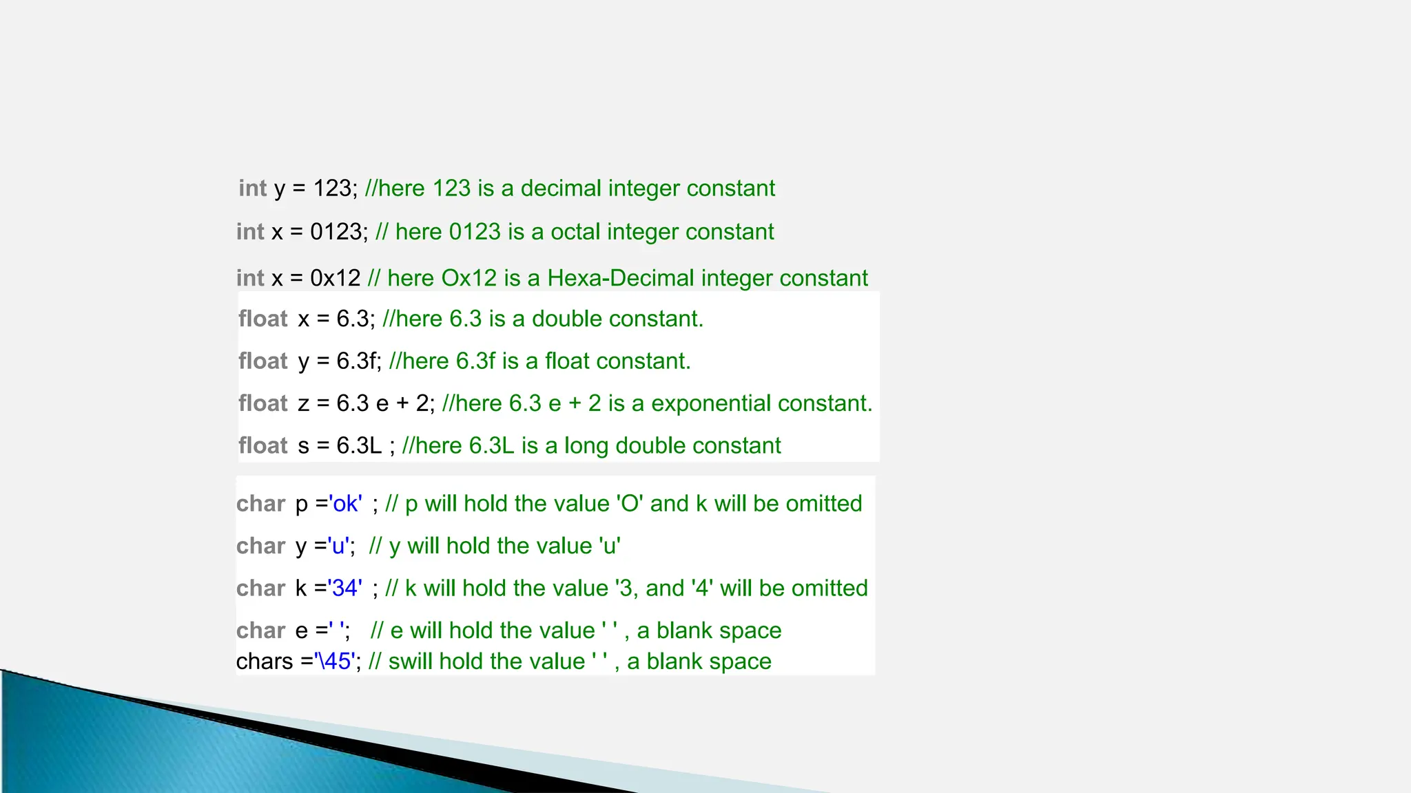 int y = 123; //here 123 is a decimal integer constant
int x = 0123; // here 0123 is a octal integer constant
int x = 0x12 // here Ox12 is a Hexa-Decimal integer constant
float x = 6.3; //here 6.3 is a double constant.
float y = 6.3f; //here 6.3f is a float constant.
float z = 6.3 e + 2; //here 6.3 e + 2 is a exponential constant.
float s = 6.3L ; //here 6.3L is a long double constant
char p ='ok' ; // p will hold the value 'O' and k will be omitted
char y ='u'; // y will hold the value 'u'
char k ='34' ; // k will hold the value '3, and '4' will be omitted
char e =' '; // e will hold the value ' ' , a blank space
chars ='45'; // swill hold the value ' ' , a blank space
 