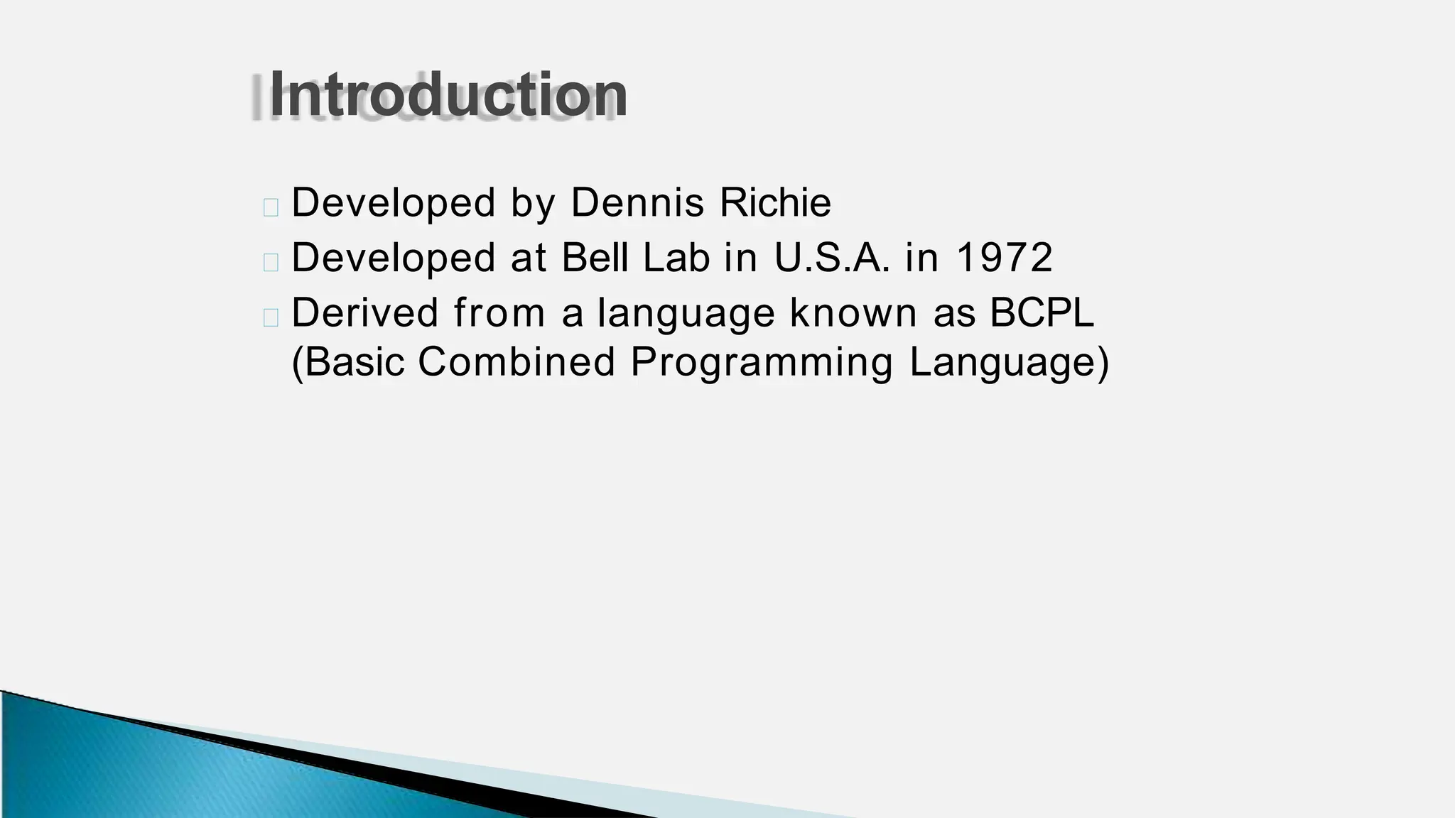 🞂 Developed by Dennis Richie
🞂 Developed at Bell Lab in U.S.A. in 1972
🞂 Derived from a language known as BCPL
(Basic Combined Programming Language)
Introduction
 