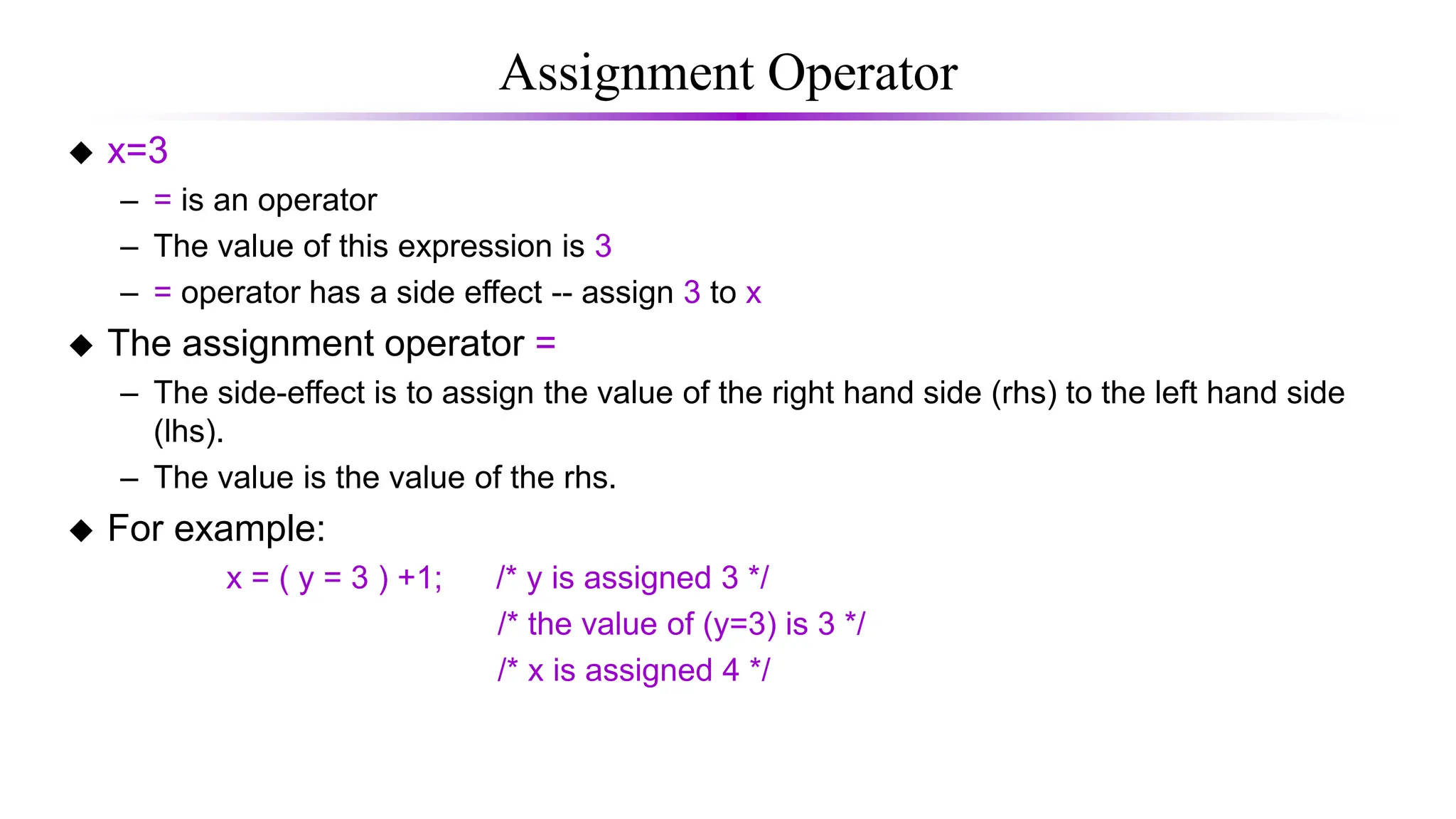 Assignment Operator
 x=3
– = is an operator
– The value of this expression is 3
– = operator has a side effect -- assign 3 to x
 The assignment operator =
– The side-effect is to assign the value of the right hand side (rhs) to the left hand side
(lhs).
– The value is the value of the rhs.
 For example:
x = ( y = 3 ) +1; /* y is assigned 3 */
/* the value of (y=3) is 3 */
/* x is assigned 4 */
 