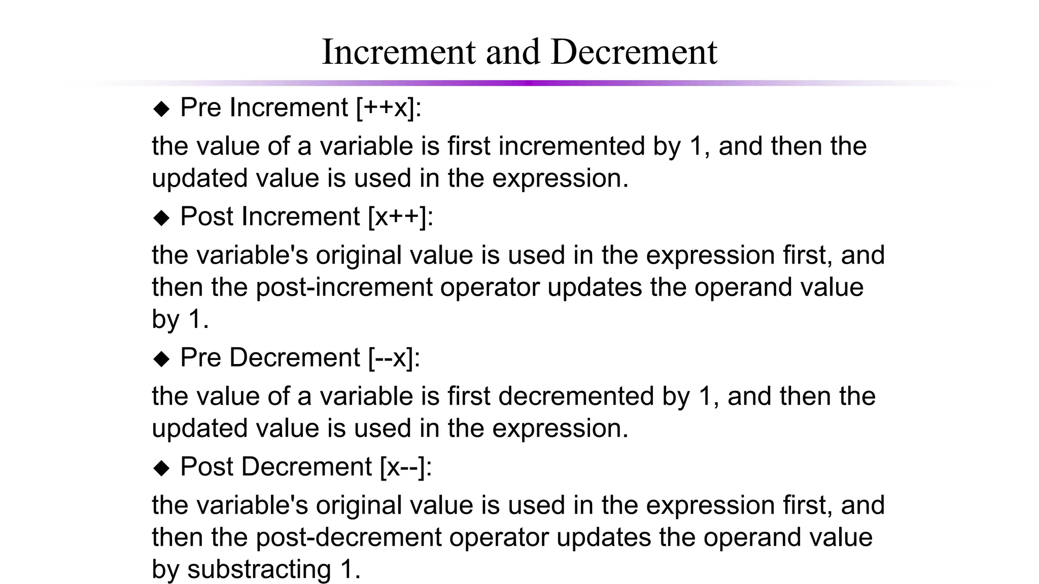Increment and Decrement
 Pre Increment [++x]:
the value of a variable is first incremented by 1, and then the
updated value is used in the expression.
 Post Increment [x++]:
the variable's original value is used in the expression first, and
then the post-increment operator updates the operand value
by 1.
 Pre Decrement [--x]:
the value of a variable is first decremented by 1, and then the
updated value is used in the expression.
 Post Decrement [x--]:
the variable's original value is used in the expression first, and
then the post-decrement operator updates the operand value
by substracting 1.
 