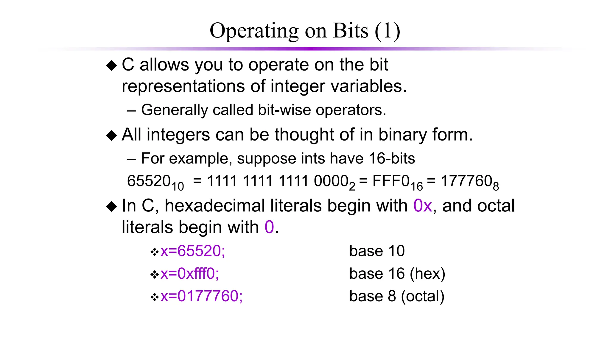 Operating on Bits (1)
 C allows you to operate on the bit
representations of integer variables.
– Generally called bit-wise operators.
 All integers can be thought of in binary form.
– For example, suppose ints have 16-bits
6552010 = 1111 1111 1111 00002 = FFF016 = 1777608
 In C, hexadecimal literals begin with 0x, and octal
literals begin with 0.
x=65520; base 10
x=0xfff0; base 16 (hex)
x=0177760; base 8 (octal)
 