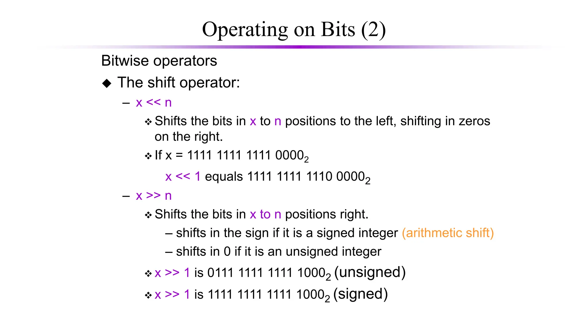 Operating on Bits (2)
Bitwise operators
 The shift operator:
– x << n
 Shifts the bits in x to n positions to the left, shifting in zeros
on the right.
 If x = 1111 1111 1111 00002
x << 1 equals 1111 1111 1110 00002
– x >> n
 Shifts the bits in x to n positions right.
– shifts in the sign if it is a signed integer (arithmetic shift)
– shifts in 0 if it is an unsigned integer
 x >> 1 is 0111 1111 1111 10002 (unsigned)
 x >> 1 is 1111 1111 1111 10002 (signed)
 
