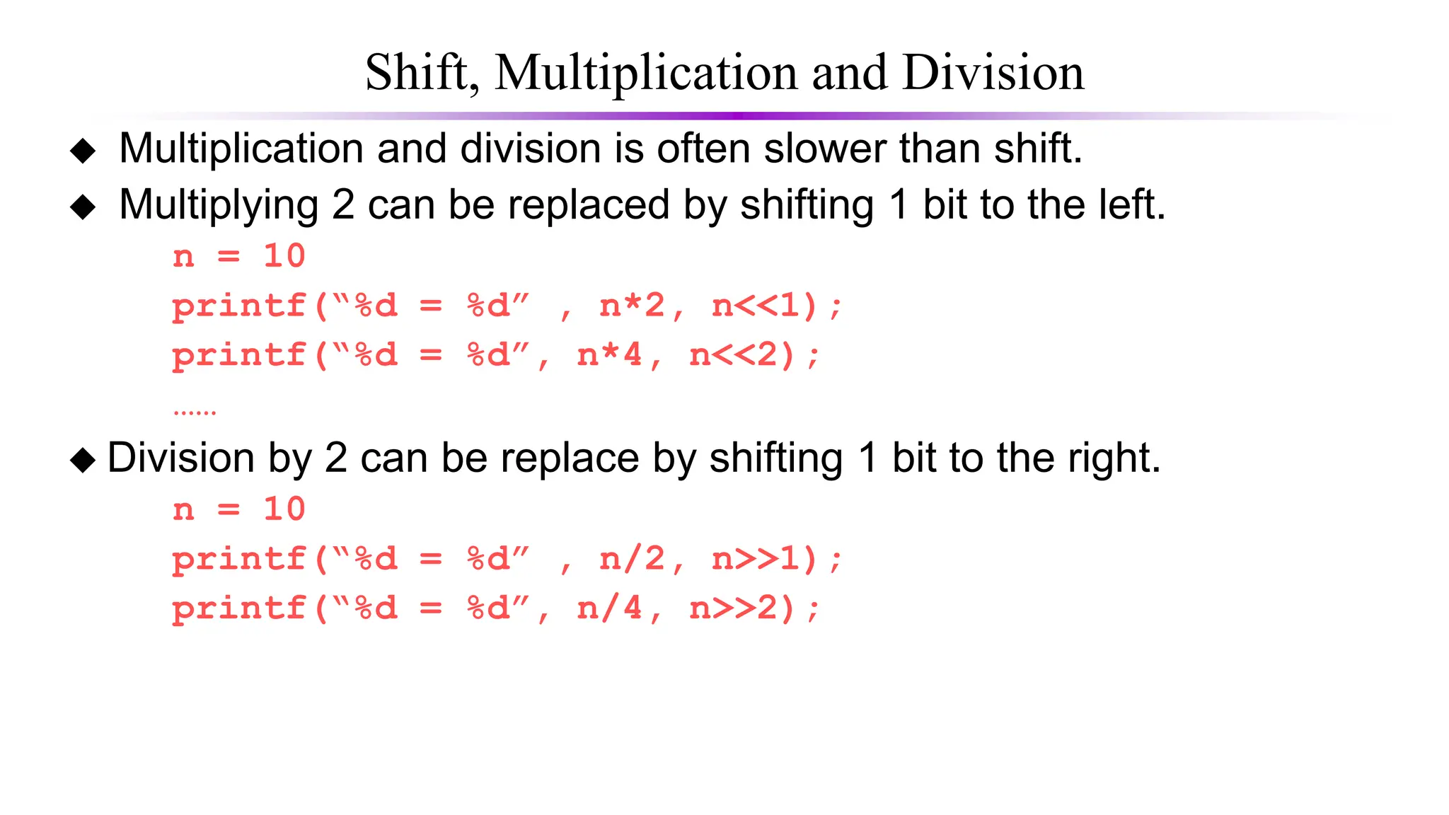 Shift, Multiplication and Division
 Multiplication and division is often slower than shift.
 Multiplying 2 can be replaced by shifting 1 bit to the left.
n = 10
printf(“%d = %d” , n*2, n<<1);
printf(“%d = %d”, n*4, n<<2);
……
 Division by 2 can be replace by shifting 1 bit to the right.
n = 10
printf(“%d = %d” , n/2, n>>1);
printf(“%d = %d”, n/4, n>>2);
 