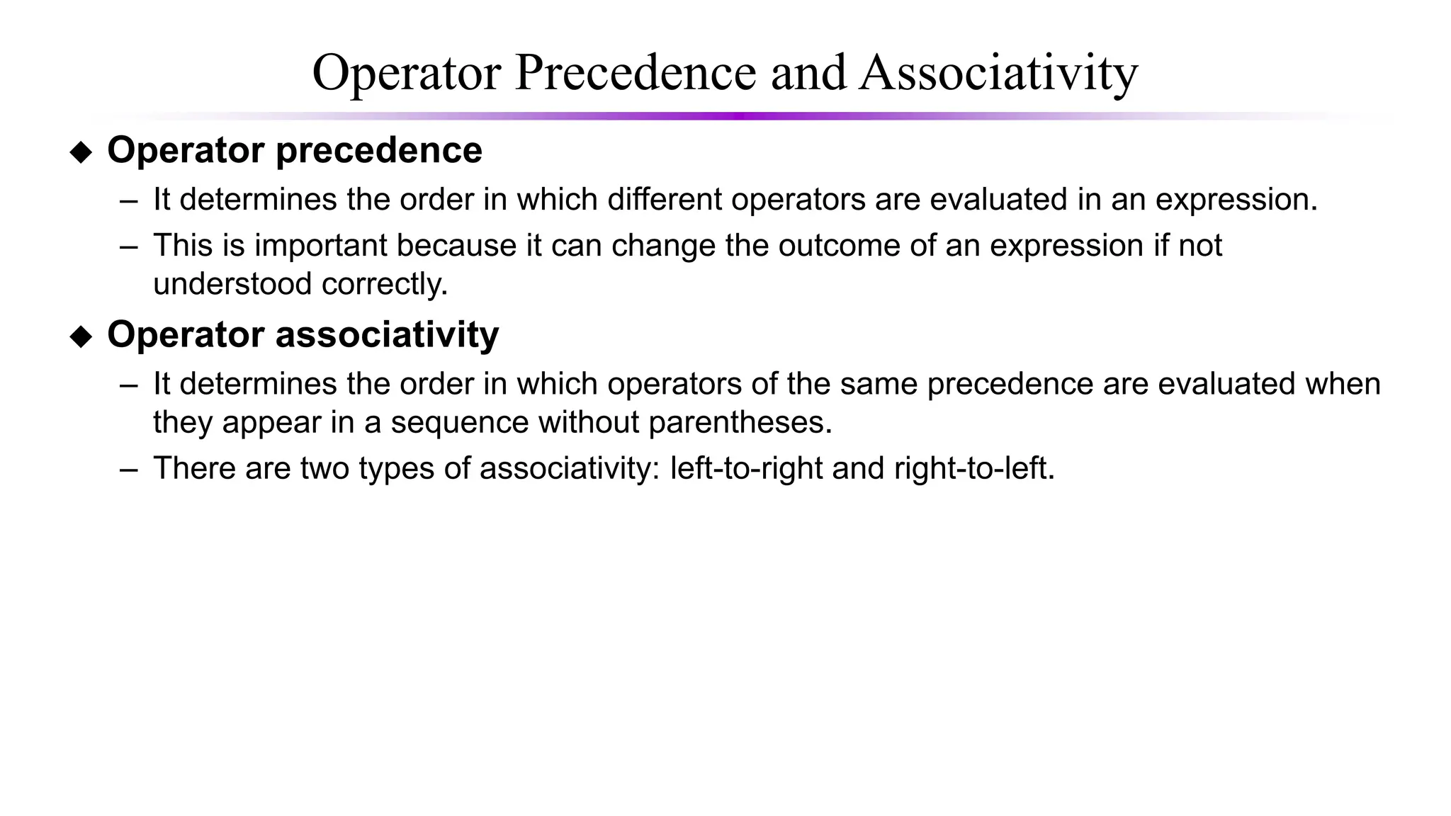 Operator Precedence and Associativity
 Operator precedence
– It determines the order in which different operators are evaluated in an expression.
– This is important because it can change the outcome of an expression if not
understood correctly.
 Operator associativity
– It determines the order in which operators of the same precedence are evaluated when
they appear in a sequence without parentheses.
– There are two types of associativity: left-to-right and right-to-left.
 