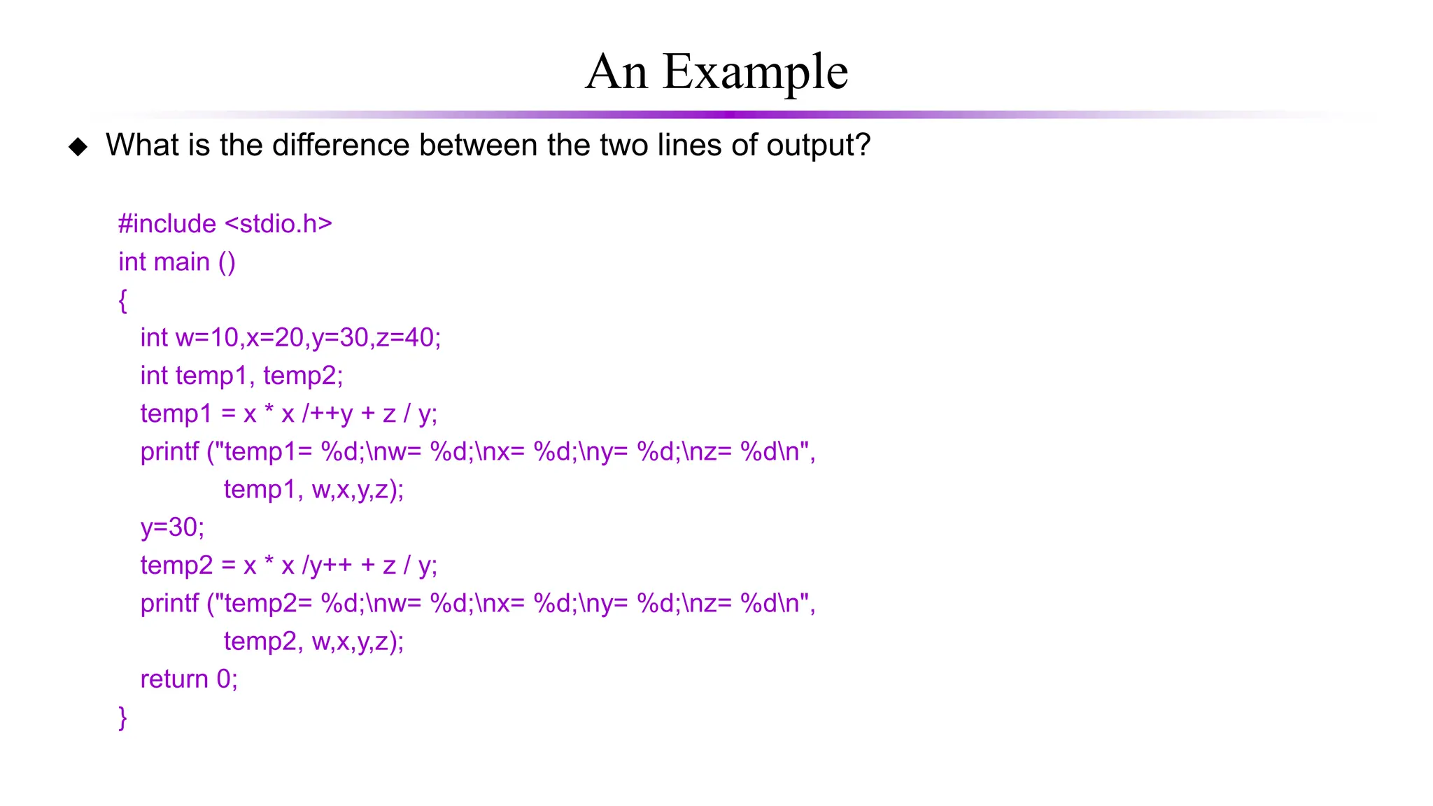 An Example
 What is the difference between the two lines of output?
#include <stdio.h>
int main ()
{
int w=10,x=20,y=30,z=40;
int temp1, temp2;
temp1 = x * x /++y + z / y;
printf ("temp1= %d;nw= %d;nx= %d;ny= %d;nz= %dn",
temp1, w,x,y,z);
y=30;
temp2 = x * x /y++ + z / y;
printf ("temp2= %d;nw= %d;nx= %d;ny= %d;nz= %dn",
temp2, w,x,y,z);
return 0;
}
 