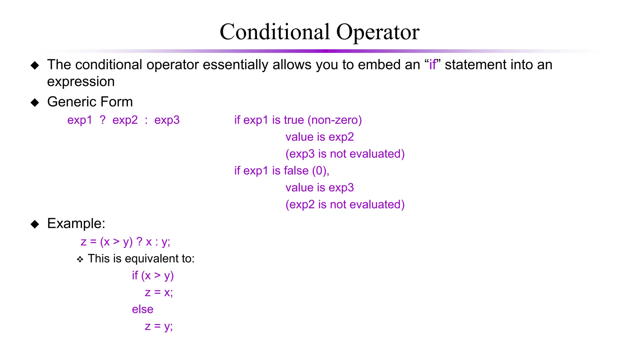 Conditional Operator
 The conditional operator essentially allows you to embed an “if” statement into an
expression
 Generic Form
exp1 ? exp2 : exp3 if exp1 is true (non-zero)
value is exp2
(exp3 is not evaluated)
if exp1 is false (0),
value is exp3
(exp2 is not evaluated)
 Example:
z = (x > y) ? x : y;
 This is equivalent to:
if (x > y)
z = x;
else
z = y;
 
