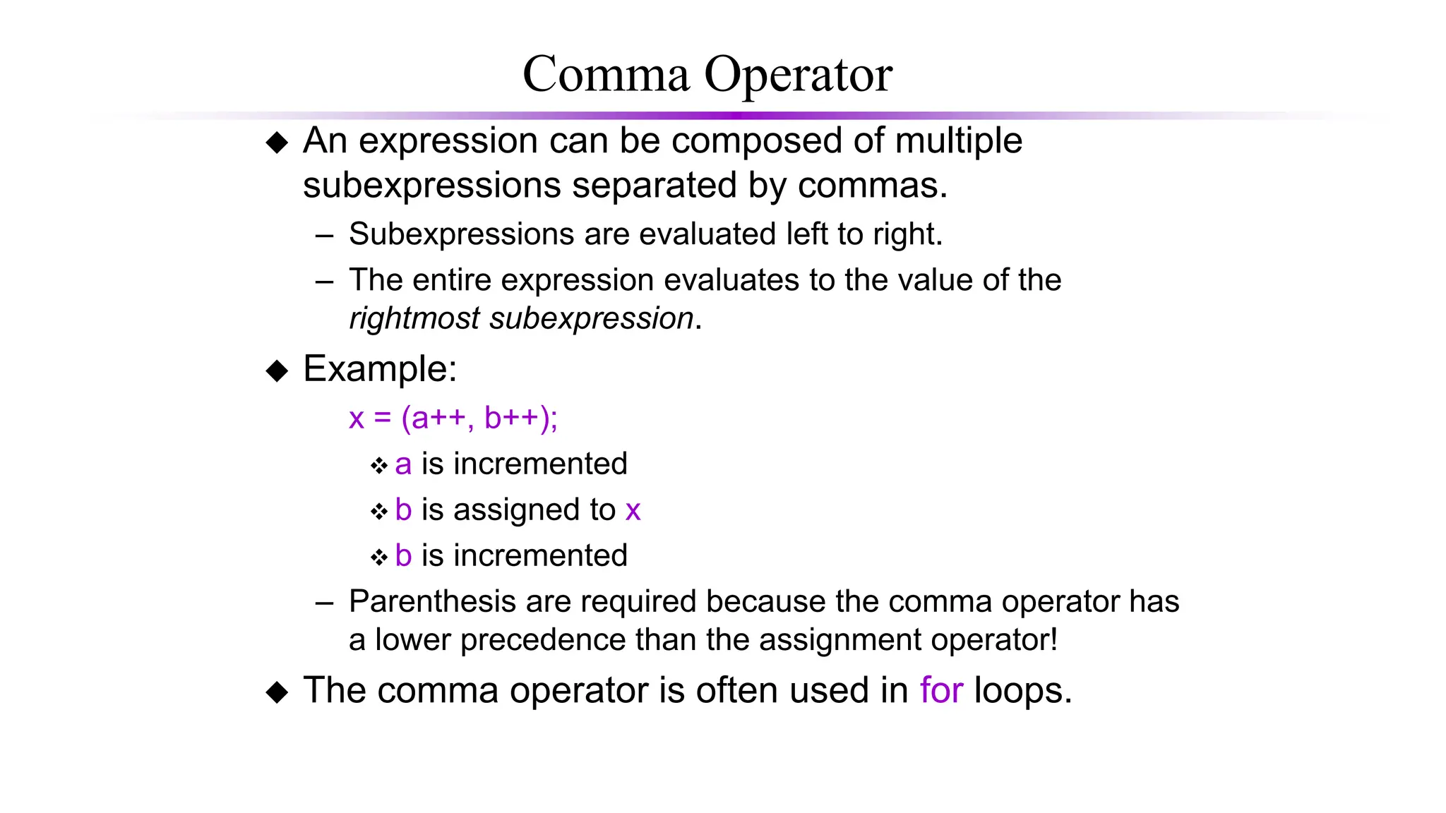 Comma Operator
 An expression can be composed of multiple
subexpressions separated by commas.
– Subexpressions are evaluated left to right.
– The entire expression evaluates to the value of the
rightmost subexpression.
 Example:
x = (a++, b++);
 a is incremented
 b is assigned to x
 b is incremented
– Parenthesis are required because the comma operator has
a lower precedence than the assignment operator!
 The comma operator is often used in for loops.
 