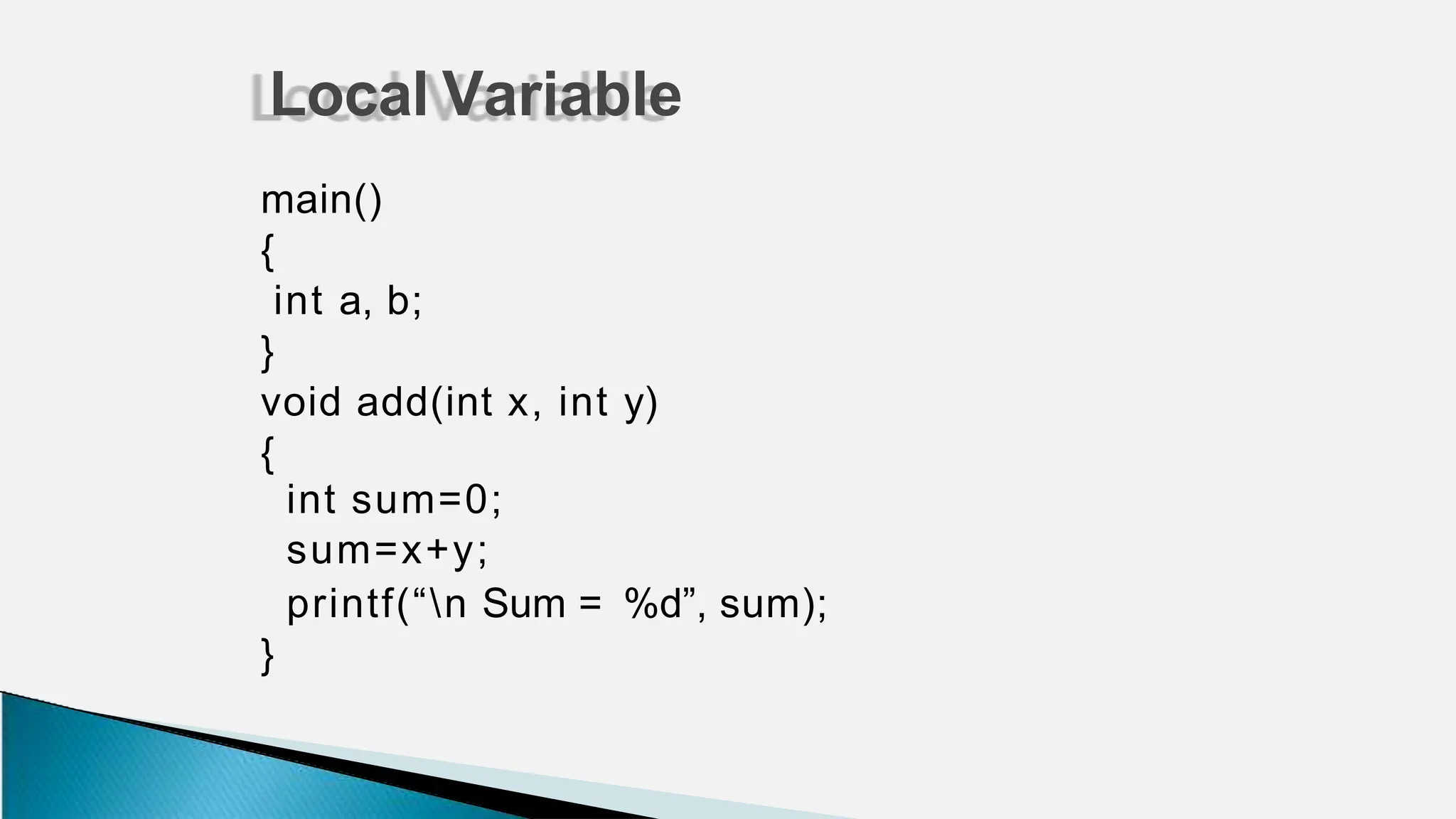 main()
{
int a, b;
}
void add(int x, int y)
{
int sum=0;
sum=x+y;
printf(“n Sum = %d”, sum);
}
Local Variable
 