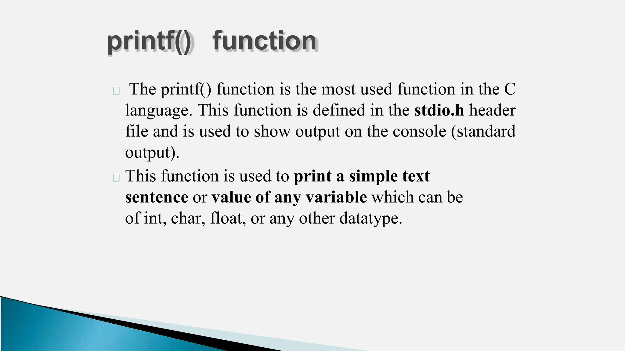 🞂 The printf() function is the most used function in the C
language. This function is defined in the stdio.h header
file and is used to show output on the console (standard
output).
🞂 This function is used to print a simple text
sentence or value of any variable which can be
of int, char, float, or any other datatype.
printf() function
 