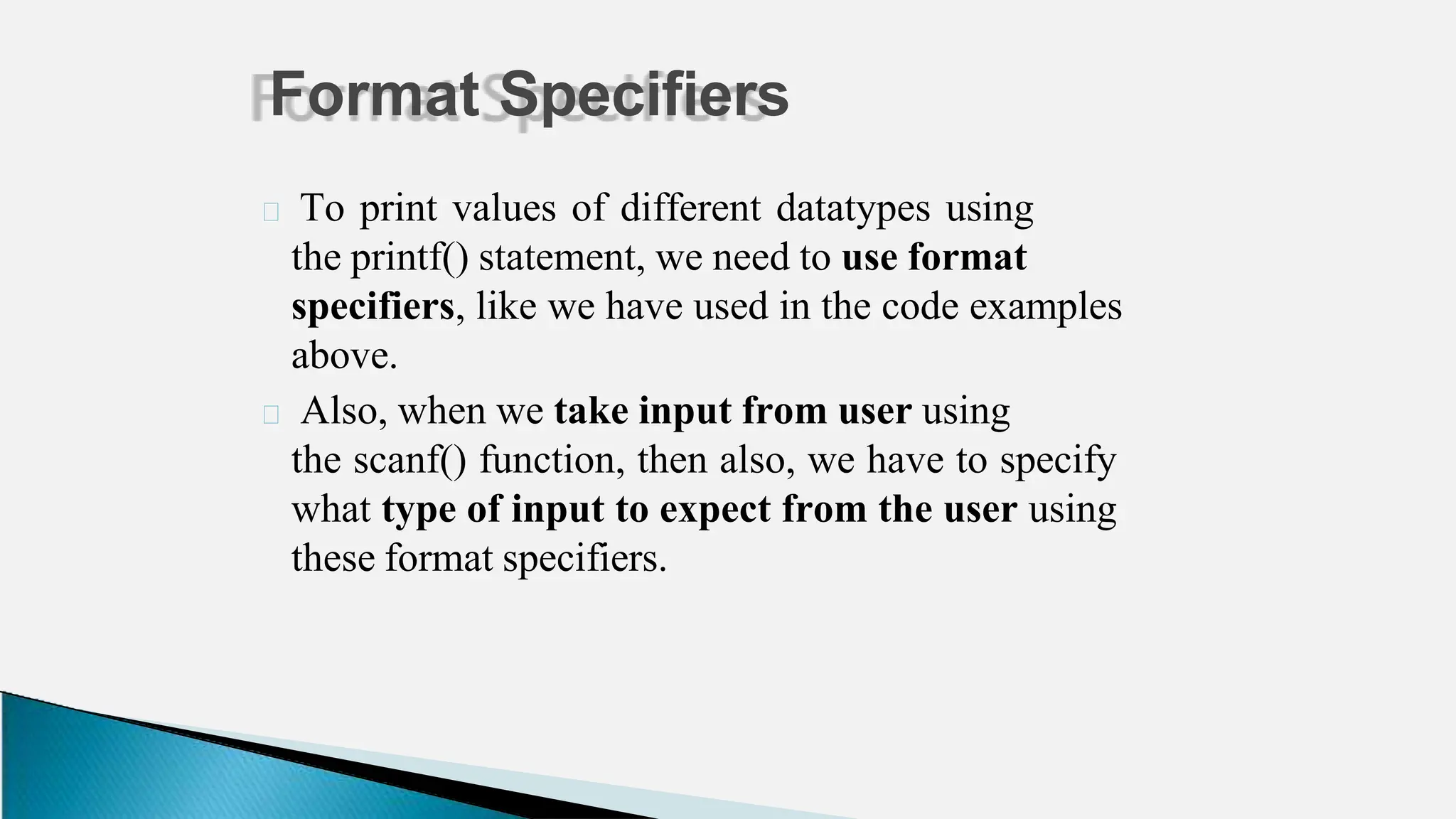 🞂 To print values of different datatypes using
the printf() statement, we need to use format
specifiers, like we have used in the code examples
above.
🞂 Also, when we take input from user using
the scanf() function, then also, we have to specify
what type of input to expect from the user using
these format specifiers.
Format Specifiers
 