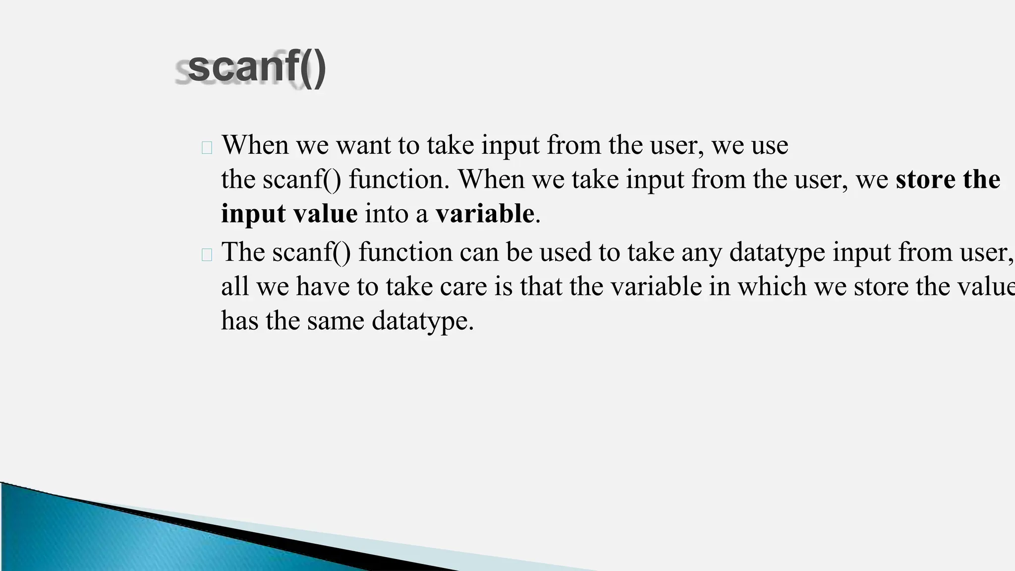 🞂 When we want to take input from the user, we use
the scanf() function. When we take input from the user, we store the
input value into a variable.
🞂 The scanf() function can be used to take any datatype input from user,
all we have to take care is that the variable in which we store the value
has the same datatype.
scanf()
 