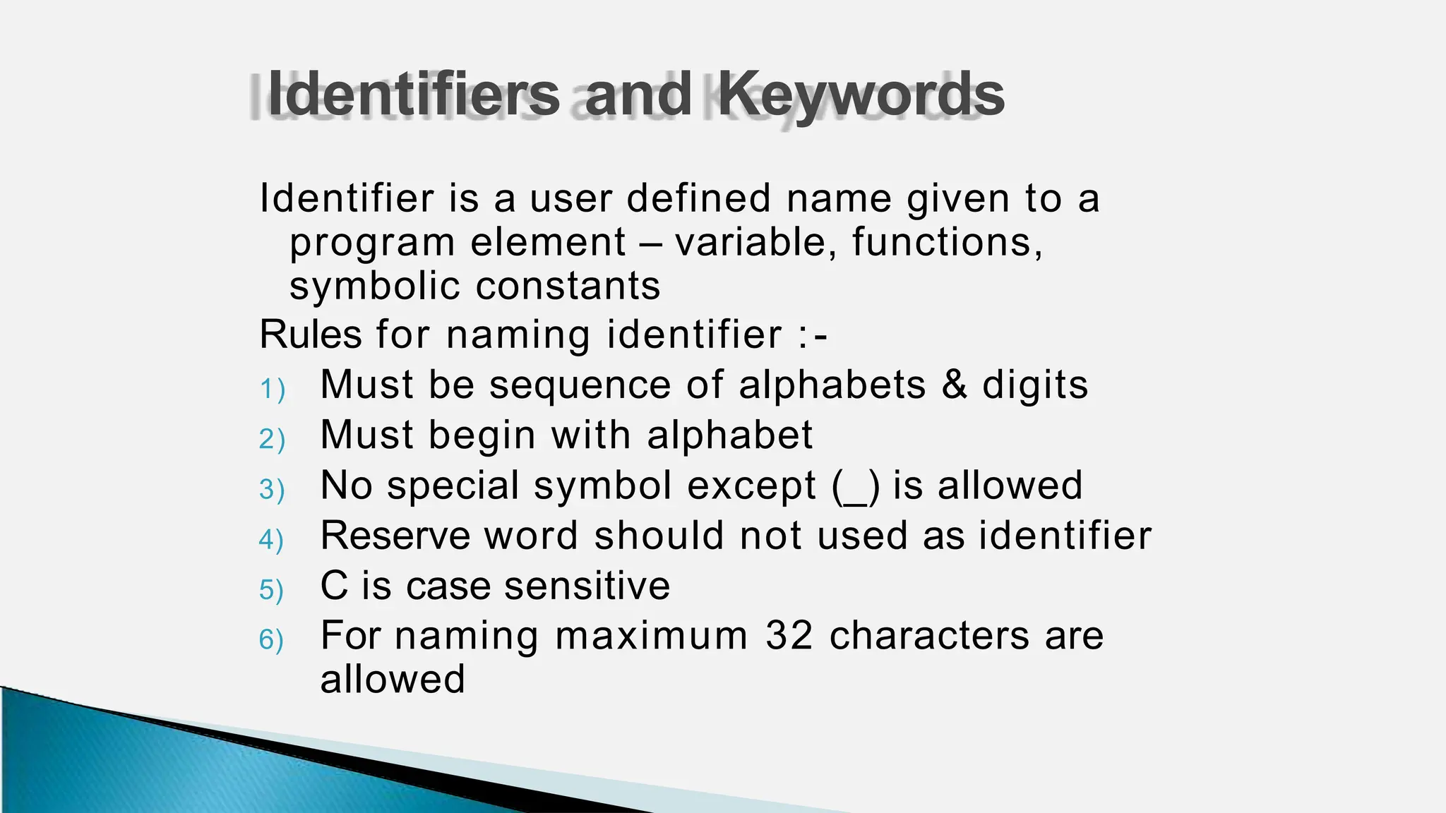 Identifier is a user defined name given to a
program element – variable, functions,
symbolic constants
Rules for naming identifier :-
1) Must be sequence of alphabets & digits
2) Must begin with alphabet
3) No special symbol except (_) is allowed
4) Reserve word should not used as identifier
5) C is case sensitive
6) For naming maximum 32 characters are
allowed
Identifiers and Keywords
 