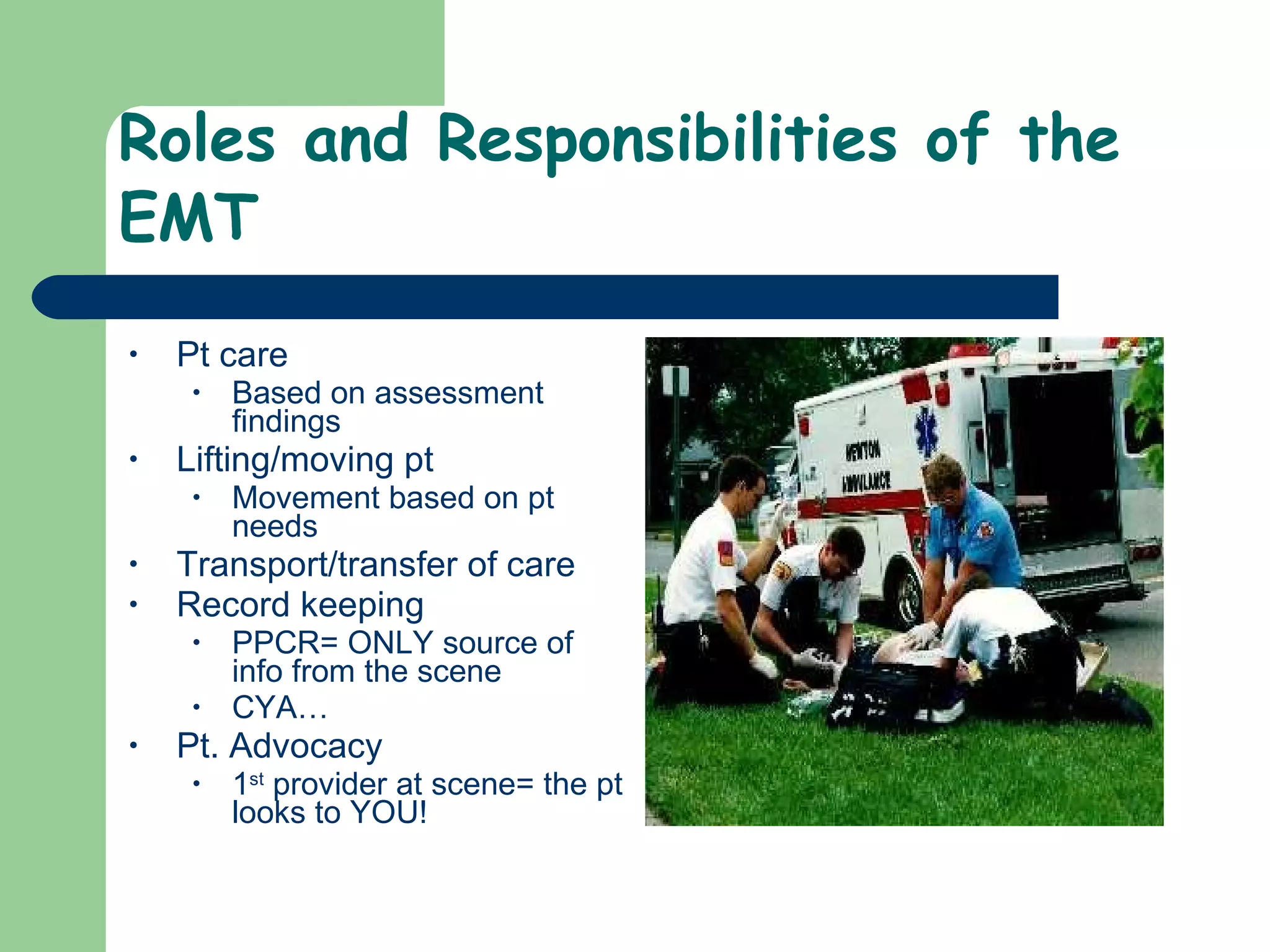 Roles and Responsibilities of the EMT Pt care Based on assessment findings Lifting/moving pt  Movement based on pt needs Transport/transfer of care Record keeping PPCR= ONLY source of info from the scene CYA… Pt. Advocacy  1 st  provider at scene= the pt looks to YOU! 