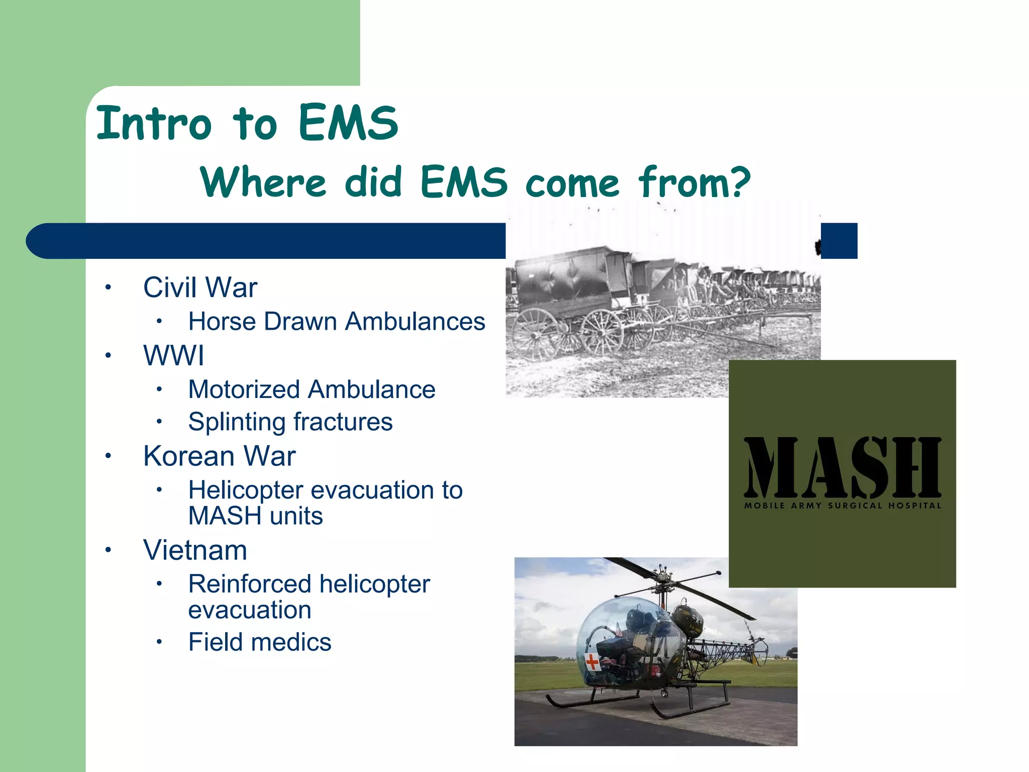 Intro to EMS Where did EMS come from? Civil War Horse Drawn Ambulances WWI Motorized Ambulance Splinting fractures  Korean War Helicopter evacuation to MASH units Vietnam  Reinforced helicopter evacuation  Field medics 