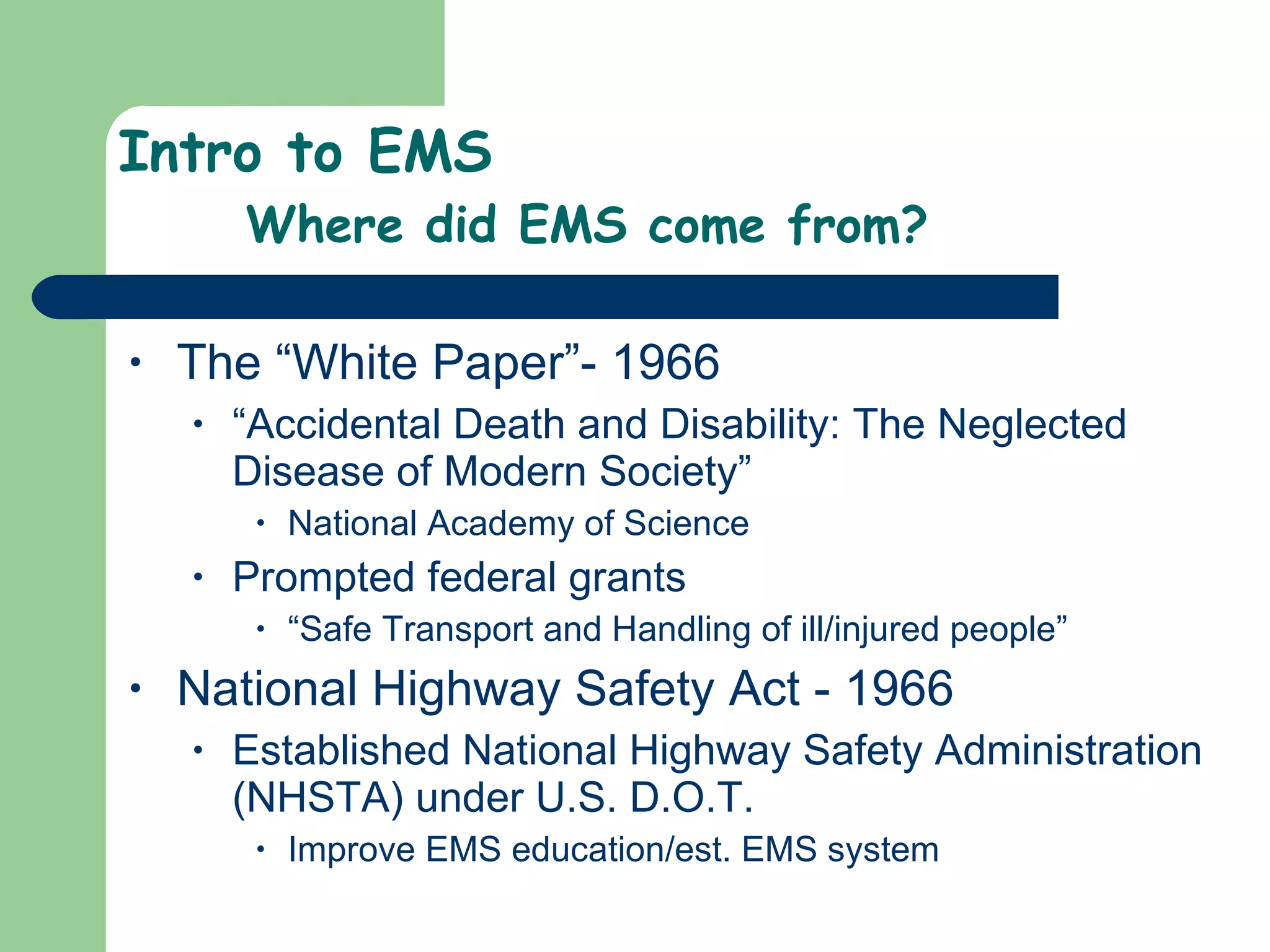Intro to EMS Where did EMS come from? The “White Paper”- 1966 “ Accidental Death and Disability: The Neglected Disease of Modern Society” National Academy of Science Prompted federal grants “ Safe Transport and Handling of ill/injured people”  National Highway Safety Act - 1966 Established National Highway Safety Administration (NHSTA) under U.S. D.O.T. Improve EMS education/est. EMS system 