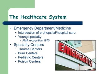 The Healthcare System Emergency Department/Medicine  Intersection of prehopsital/hospital care Young specialty  AMA recognition 1975 Specialty Centers Trauma Centers Burn Centers Pediatric Centers Poison Centers  