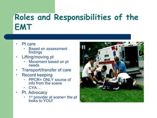 Roles and Responsibilities of the EMT Pt care Based on assessment findings Lifting/moving pt  Movement based on pt needs Transport/transfer of care Record keeping PPCR= ONLY source of info from the scene CYA… Pt. Advocacy  1 st  provider at scene= the pt looks to YOU! 