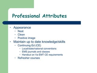 Professional Attributes Appearance Neat  Clean Positive image Maintain up to date knowledge/skills Continuing Ed (CE)  Local/state/national conventions EMS journals and classes Handout on Va EMT CE requirements  Refresher courses  